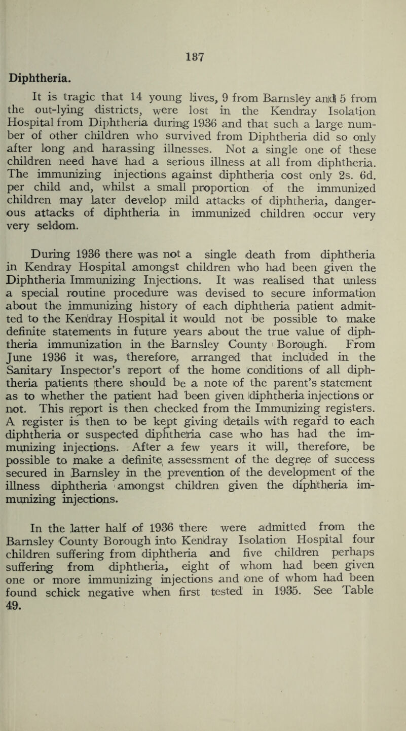 187 Diphtheria. It is tragic that 14 young lives, 9 from Barnsley anld) 5 from the out-lying districts, were lost in the Kendray Isolation Hospital from Diphtheria during 1936 and that such a large num- ber of other children who survived from Diphtheria did so only after long and harassing illnesses. Not a single one of these children need havd had a serious illness at all from diphtheria. The immunizing injections against diphtheria cost only 2s. 6d. per child and, whilst a small proportion of the immunized children may later develop mild attacks of diphtheria, danger- ous attacks of diphtheria in immunized children occur very very seldom. During 1936 there was not a single death from diphtheria in Kendray Hospital amongst children who had been given the Diphtheria Immunizing Injections. It was realised that unless a special routine procedure was devised to secure information about the immunizing history of each diphtheria patient admit- ted to the Kendray Hospital it would not be possible to make definite statements in future years about the true value of diph- theria immunization in the Barnsley County ' Boipugh. From June 1936 it was, therefore, arranged that included in the Sanitary Inspector’s report of the home (conditions of all diph- theria patients there should be a note of the parent’s statement as to whether the patient had been given Idiphtheria injections or not. This report is then checked from the Immunizing registers. A register is then to be kept giving details with regard to each diphtheria or suspected diphtheria case who has had the im- munizing injections. After a few years it will, therefore, be possible to make a definite, assessment of the degree of success secured in Barnsley in the prevention of the development of the illness diphtheria ' amongst children given the diphtheria im- munizing injections. In the latter half of 1936 there were admitted from the Barnsley County Borough into Kendray Isolation Hospital four children suffering from diphtheria and five children perhaps suffering from diphtheria, eight of whom had been given one or more immunizing injections and lone of whom had been found schick negative when first tested in 1935. See Table 49.