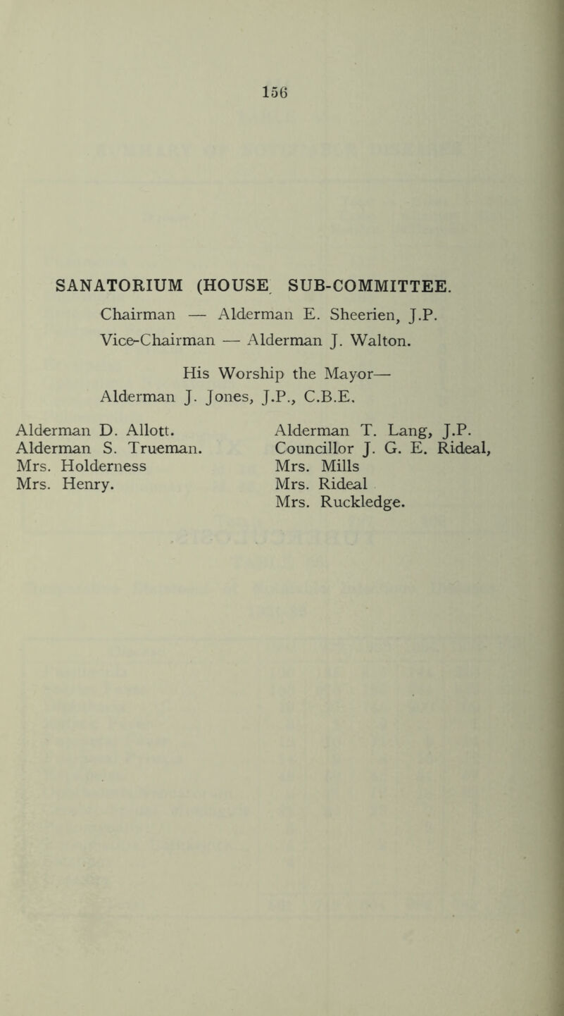 SANATORIUM (HOUSE SUB-COMMITTEE. Chairman — Alderman E. Sheerien, J.P. Vice-Chairman — Alderman J. Walton. His Worship the Mayor— Alderman J. Jones, J.P., C.B.E. Alderman D. Allott. Alderman S. Trueman. Mrs. Holderness Mrs. Henry. Alderman T. Lang, J.P. Councillor J. G. E. Rideal, Mrs. Mills Mrs. Rideal Mrs. Ruckledge.