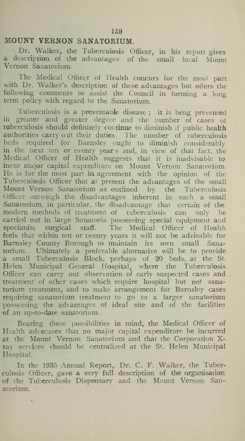 MOUNT VERNON SANATORIUM. Dr. Walker, the Tuberculosis Officer, in his report gives a description of the advantages of the small local Mount Vernon Sanatorium. The Medical Officer of Health concurs for the most part with Dr. Walker’s description of these advantages but offers the following comments to assist the Council in forming a long term policy with regard to the Sanatorium. Tuberculosis is a preventable disease ; it is beng prevented in greater and greater degree and the number of cases of tuberculosis should definitely continue to diminish if public health authorities carryout their duties. The number of tuberculosis beds required for Barnsley ought to diminish considerably in the next ten or twenty year s and, in view of that fact, the Medical Officer of Health suggests that it is inadvisable to incur major capital expenditure on Mount Vernon Sanatorium. He is for the most part in agreement with the opinion of the Tuberculosis Officer that at present the advantages of the small Mount Vernon Sanatorium as outlined by the Tuberculosis Officer outweigh the disadvantages inherent in such a small Sanatorium, in particular, the disadvantage that certain of the modem methods of treatment of tuberculosis can only be carried out in large Sanatoria possessing special equipment and specianist surgical staff. The Medical Officer of Health feels that within ten or twenty years it will not be advisable for Barnsley County Borough to maintain its own small Sana- torium. Ultimately a preferable alternative will be to provide a small Tuberculosis Block, 'perhaps of 20 beds, at the St. Helen Municipal General Hospital, where the Tuberculosis Officer can carry out observation of early suspected cases and treatment of other cases which require hospital but not sana- torium treatment, and to make arrangement for Barnsley cases requiring sanatorium treatment to go to a larger sanatorium possessing the advantages of ideal site and of the facilities of an up-to-date sanatorium. Bearing these possibilities in mind, the Medical Officer of Health advocates that no major capital expenditure be incurred at the Mount Vernon Sanatorium and that the Corporation X- ray services should be centralized at the St. Helen Municipal Hospital. In the 1935 Annual Report, Dr. C. F. Walker, the Tuber- culosis Officer, gave a very full description of the organisation of the Tuberculosis Dispensary and the Mount Vernon San- atorium.