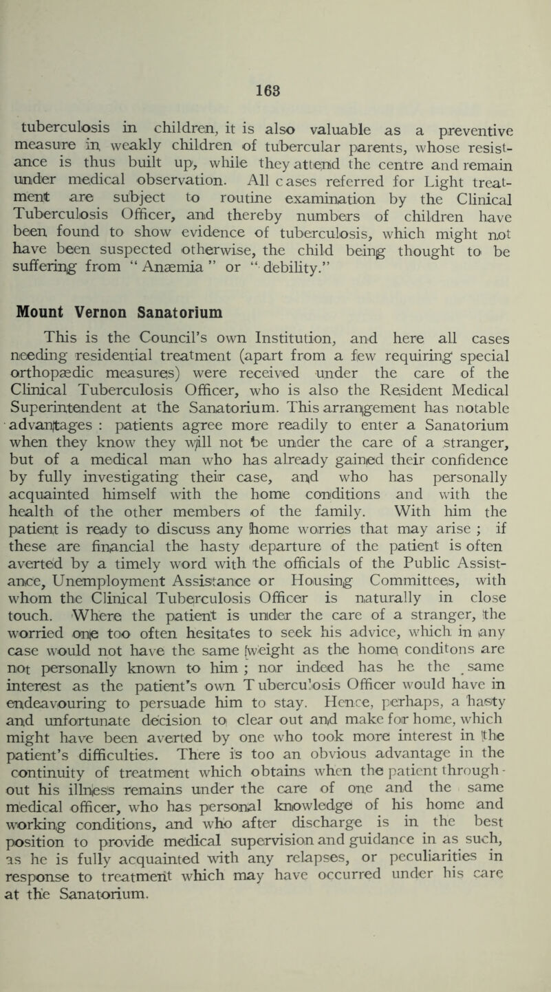 tuberculosis in children, it is also valuable as a preventive measure in, weakly children of tubercular parents, whose resist- ance is thus built up, while they attend the centre and remain under medical observation. All cases referred for Light treat- ment are subject to routine examination by the Clinical Tuberculosis Officer, and thereby numbers of children have been found to show evidence of tuberculosis, which might not have been suspected otherwise, the child being thought to be suffering from “ Anaemia ” or “■ debility.” Mount Vernon Sanatorium This is the Council's own Institution, and here all cases needing residential treatment (apart from a flew requiring special orthopaedic measures) were received under the care of the Clinical Tuberculosis Officer, who is also the Resident Medical Superintendent at the Sanatorium. This arrangement has notable advantages : patients agree more readily to enter a Sanatorium when they know they w/ill not be under the care of a stranger, but of a medical man who has already gained their confidence by fully investigating their case, and who has personally acquainted himself with the home conditions and with the health of the other members of the family. With him the patient is ready to discuss any home worries that may arise ; if these are financial the hasty 'departure of the patient is often averted by a timely word with the officials of the Public Assist- ance, Unemployment Assistance or Housing Committees, with whom the Clinical Tuberculosis Officer is naturally in close touch. Where the patient is under the care of a stranger, the worried one too often hesitates to seek his advice, which in any case would not have the same [weight as the home conditons are not personally known to him ; nor indeed has he the same interest as the patient’s own T ubercu’osis Officer would have in endeavouring to persuade him to stay. Hence, perhaps, a hasty and unfortunate decision to clear out and make for home, which might have been averted by one who took more interest in 'the patient’s difficulties. There is too an obvious advantage in the continuity of treatment which obtains when the patient through - out his illnies's remains under the care of one and the same medical officer, who has personal knowledge of his home and working conditions, and who after discharge is in the best position to provide medical supervision and guidance in as such, as he is fully acquainted with any relapses, or peculiarities in response to treatment which may have occurred under his care at the Sanatorium.