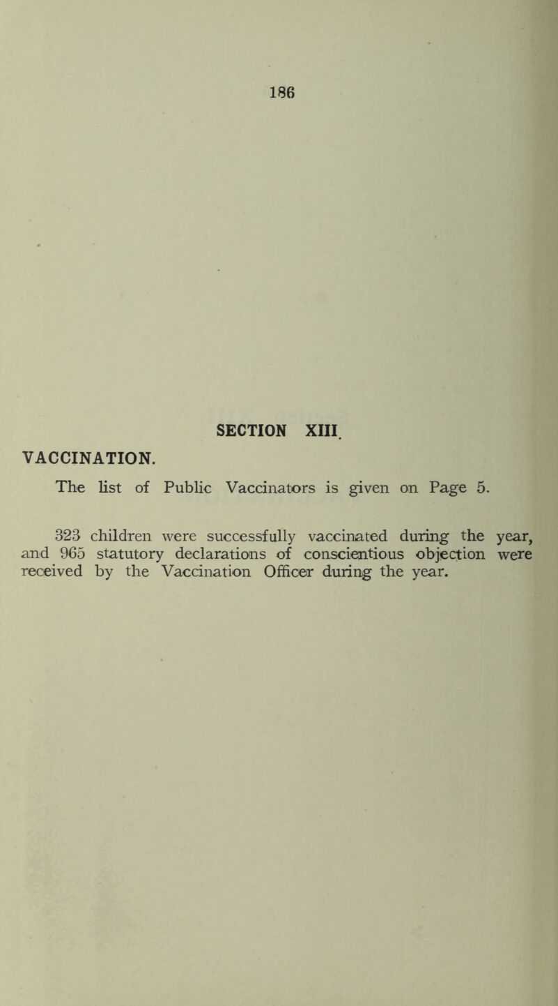 SECTION XIII. VACCINATION. The list of Public Vaccinators is given on Page 5. 323 children were successfully vaccinated during the year, and 965 statutory declarations of conscientious objection were received by the Vaccination Officer during the year.