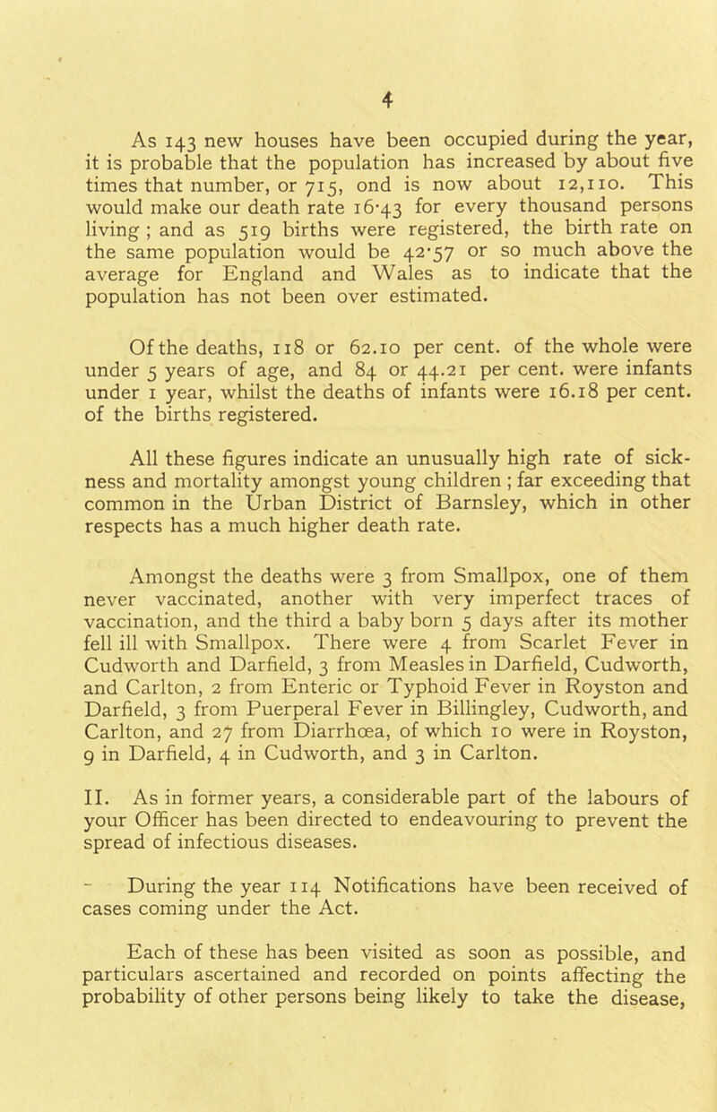 As 143 new houses have been occupied during the year, it is probable that the population has increased by about five times that number, or 715, ond is now about 12,110. This would make our death rate 16-43 for every thousand persons living ; and as 519 births were registered, the birth rate on the same population would be 42-57 or so much above the average for England and Wales as to indicate that the population has not been over estimated. Ofthe deaths, 118 or 62.10 per cent, of the whole were under 5 years of age, and 84 or 44.21 per cent, were infants under 1 year, whilst the deaths of infants were 16.18 per cent, of the births registered. All these figures indicate an unusually high rate of sick- ness and mortality amongst young children ; far exceeding that common in the Urban District of Barnsley, which in other respects has a much higher death rate. Amongst the deaths were 3 from Smallpox, one of them never vaccinated, another with very imperfect traces of vaccination, and the third a baby born 5 days after its mother fell ill with Smallpox. There were 4 from Scarlet Fever in Cudworth and Darfield, 3 from Measles in Darfield, Cudworth, and Carlton, 2 from Enteric or Typhoid Fever in Royston and Darfield, 3 from Puerperal Fever in Billingley, Cudworth, and Carlton, and 27 from Diarrhcea, of which 10 were in Royston, 9 in Darfield, 4 in Cudworth, and 3 in Carlton. II. As in former years, a considerable part of the labours of your Officer has been directed to endeavouring to prevent the spread of infectious diseases. During the year 114 Notifications have been received of cases coming under the Act. Each of these has been visited as soon as possible, and particulars ascertained and recorded on points affecting the probability of other persons being likely to take the disease,