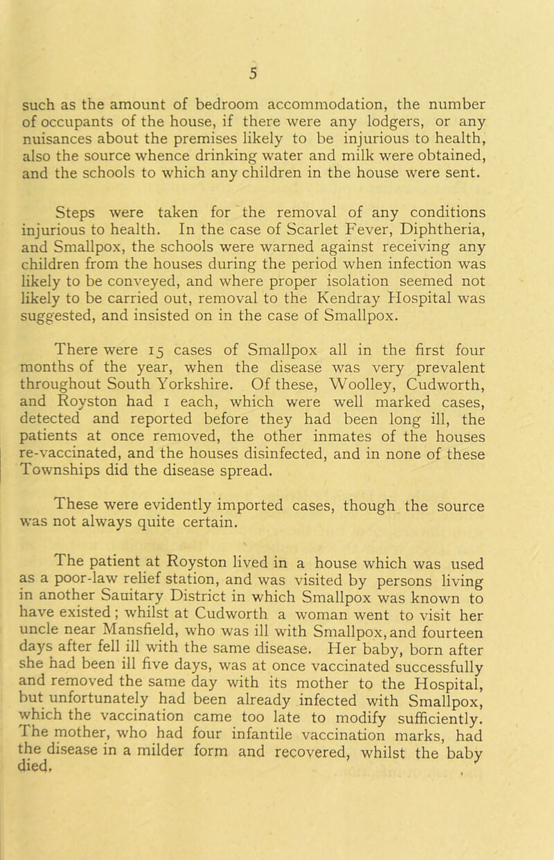 such as the amount of bedroom accommodation, the number of occupants of the house, if there were any lodgers, or any nuisances about the premises likely to be injurious to health, also the source whence drinking water and milk were obtained, and the schools to which any children in the house were sent. Steps were taken for the removal of any conditions injurious to health. In the case of Scarlet Fever, Diphtheria, and Smallpox, the schools were warned against receiving any children from the houses during the period when infection was likely to be conveyed, and where proper isolation seemed not likely to be carried out, removal to the Kendray Hospital was suggested, and insisted on in the case of Smallpox. There were 15 cases of Smallpox all in the first four months of the year, when the disease was very prevalent throughout South Yorkshire. Of these, Woolley, Cudworth, and Royston had 1 each, which were well marked cases, detected and reported before they had been long ill, the patients at once removed, the other inmates of the houses re-vaccinated, and the houses disinfected, and in none of these Townships did the disease spread. These were evidently imported cases, though the source was not always quite certain. The patient at Royston lived in a house which was used as a poor-law relief station, and was visited by persons living in another Sauitary District in which Smallpox was known to have existed ; whilst at Cudworth a woman went to visit her uncle near Mansfield, who was ill with Smallpox, and fourteen days after fell ill with the same disease. Her baby, born after she had been ill five days, was at once vaccinated successfully and removed the same day with its mother to the Hospital, but unfortunately had been already infected with Smallpox, which the vaccination came too late to modify sufficiently. The mother, who had four infantile vaccination marks, had the disease in a milder form and recovered, whilst the baby died,