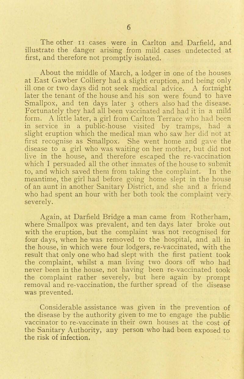 The other n cases were in Carlton and Darfield, and illustrate the danger arising from mild cases undetected at first, and therefore not promptly isolated. About the middle of March, a lodger in one of the houses at East Gawber Colliery had a slight eruption, and being only ill one or two days did not seek medical advice. A fortnight later the tenant of the house and his son were found to have Smallpox, and ten days later 3 others also had the disease. Fortunately they had all been vaccinated and had it in a mild form. A little later, a girl from Carlton Terrace who had been in service in a public-house visited by tramps, had a slight eruption which the medical man who saw her did not at first recognise as Smallpox. She went home and gave the disease to a girl who was waiting on her mother, but did not live in the house, and therefore escaped the re-vaccination which I persuaded all the other inmates of the house to submit to, and which saved them from taking the complaint. In the meantime, the girl had before going home slept in the house of an aunt in another Sanitary District, and she and a friend who had spent an hour with her both took the complaint very severely. Again, at Darfield Bridge a man came from Rotherham, where Smallpox was prevalent, and ten days later broke out with the eruption, but the complaint was not recognised for four days, when he was removed to the hospital, and all in the house, in which were four lodgers, re-vaccinated, with the result that only one who had slept with the first patient took the complaint, whilst a man living two doors off who had never been in the house, not having been re-vaccinated took the complaint rather severely, but here again by prompt removal and re-vaccination, the further spread of the disease was prevented. Considerable assistance was given in the prevention of the disease by the authority given to me to engage the public vaccinator to re-vaccinate in their own houses at the cost of the Sanitary Authority, any person who had been exposed to the risk of infection.