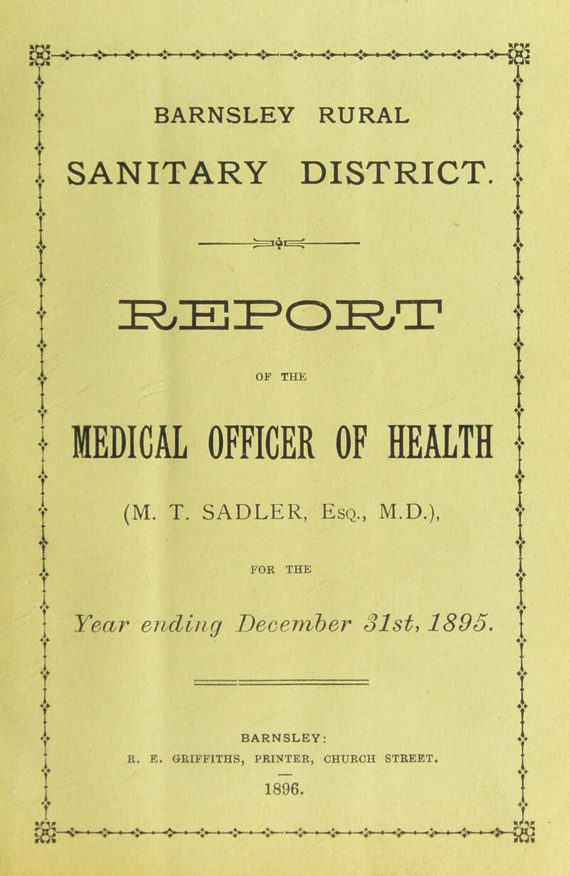 I «v I—»v -St5 BARNSLEY RURAL ... SANITARY DISTRICT. , OF THE MEDICAL OFFICER OF HEALTH (M. T. SADLER, Esq., M.D.), FOR THE Year ending December 31st, 1895. BARNSLEY: R, E. GRIFFITHS, PRINTER, CHURCH STREET. 1896. I V