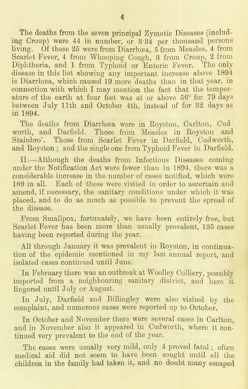 The deaths from the seven principal Zymotic Diseases (includ- ing Croup) were 44 in number, or 3-84 per thousand persons living. Of these 26 were from Diarrhoea, 5 from Measles, 4 from Scarlet Fever, 4 from Whooping Cough, 3 from Croup, 2 from Diphtheria, and 1 from Typhoid or Enteric Fever. The only disease in this list showing any important increase above 1894 is Diarrhoea, which caused 19 more deaths than in that year, in connection with which I may mention the fact that the temper- ature of the earth at four feet was at or above 56° for 79 days between July 11th and October 4th, instead of for 32 days as in 1894. The deaths from Diarrhoea were in Royston, Carlton, Cud’ worth, and Darfield. Those from Measles in Royston and Stainbro’. Those from Scarlet Fever in Darfield, Cudworth, and Royston ; and the single one from Typhoid Fever in Darfield. II.—Although the deaths from Infectious Diseases coming under the Notification Act were fewer than in 1894, there was a considerable increase in the number of cases notified, which were 189 in all. Each of these were visited in order to ascertain and amend, if necessary, the sanitary conditions under which it was placed, and to do as much as possible to prevent the spread of the disease. From Smallpox, fortunately, we have been entirely free, but Scarlet Fever has been more than usually prevalent, 135 cases having been reported during the year. All through January it was prevalent in Royston, in continua- tion of the epidemic mentioned in my last annual report, and isolated cases continued until June. In February there was an outbreak at Woolley Colliery, possibly imported from a neighbouring sanitary district, and here it lingered until July or August. In July, Darfield and Billingley were also visited by the complaint, and numerous cases were reported up to October. In October and November there were several cases in Carlton, and in November also it appeared in Cudworth, where it con- tinued very prevalent to the end of the year. The cases were usually very mild, only 4 proved fatal; often medical aid did not seem to have been sought until all the children in the family had taken it, and no doubt many escaped