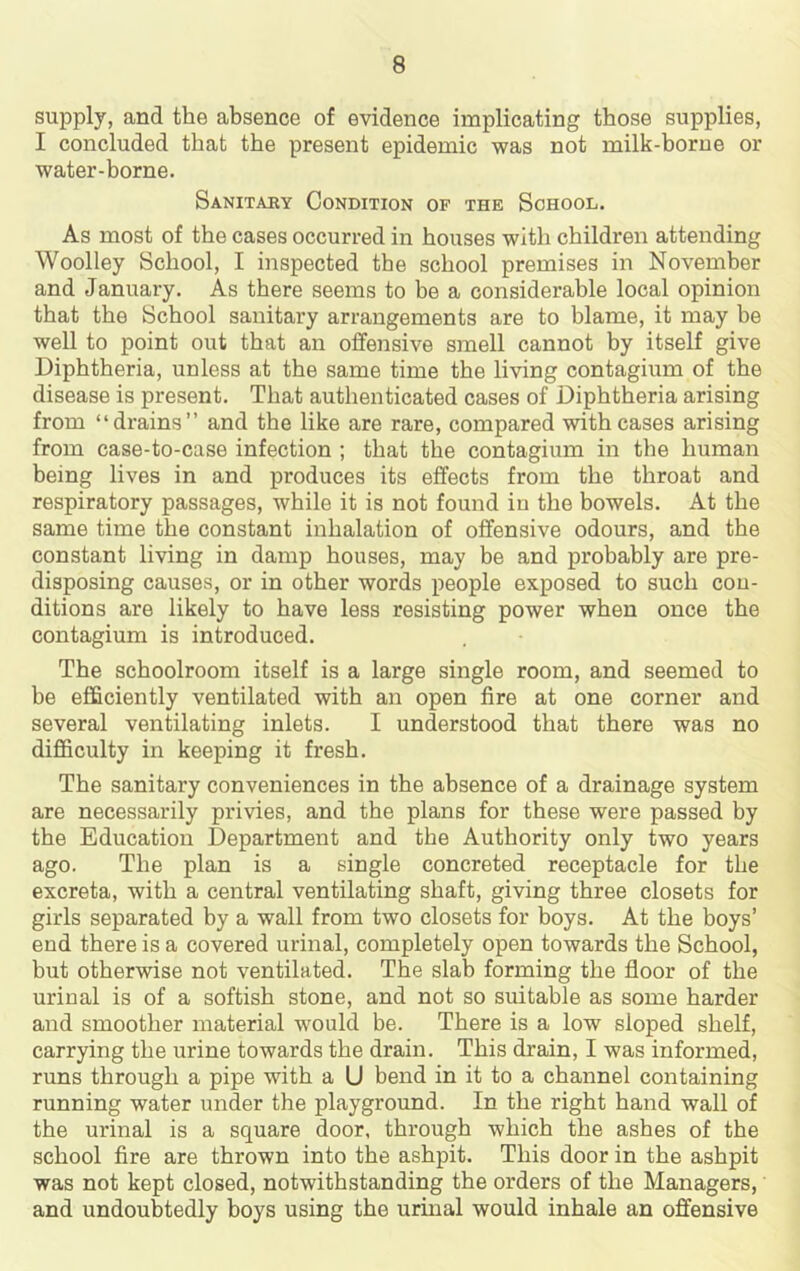 supply, and the absence of evidence implicating those supplies, I concluded that the present epidemic was not milk-borne or water-borne. Sanitary Condition of the School. As most of the cases occurred in houses with children attending Woolley School, I inspected the school premises in November and January. As there seems to be a considerable local opinion that the School sanitary arrangements are to blame, it may be well to point out that an offensive smell cannot by itself give Diphtheria, unless at the same time the living contagium of the disease is present. That authenticated cases of Diphtheria arising from “drains” and the like are rare, compared with cases arising from case-to-case infection ; that the contagium in the human being lives in and produces its effects from the throat and respiratory passages, while it is not found in the bowels. At the same time the constant inhalation of offensive odours, and the constant living in damp houses, may be and probably are pre- disposing causes, or in other words people exposed to such con- ditions are likely to have less resisting power when once the contagium is introduced. The schoolroom itself is a large single room, and seemed to be efficiently ventilated with an open fire at one corner and several ventilating inlets. I understood that there was no difficulty in keeping it fresh. The sanitary conveniences in the absence of a drainage system are necessarily privies, and the plans for these were passed by the Education Department and the Authority only two years ago. The plan is a single concreted receptacle for the excreta, with a central ventilating shaft, giving three closets for girls separated by a wall from two closets for boys. At the boys’ end there is a covered urinal, completely open towards the School, but otherwise not ventilated. The slab forming the floor of the urinal is of a softish stone, and not so suitable as some harder and smoother material would be. There is a low sloped shelf, carrying the urine towards the drain. This drain, I was informed, runs through a pipe with a U bend in it to a channel containing running water under the playground. In the right hand wall of the urinal is a square door, through which the ashes of the school fire are thrown into the ashpit. This door in the ashpit was not kept closed, notwithstanding the orders of the Managers, and undoubtedly boys using the urinal would inhale an offensive
