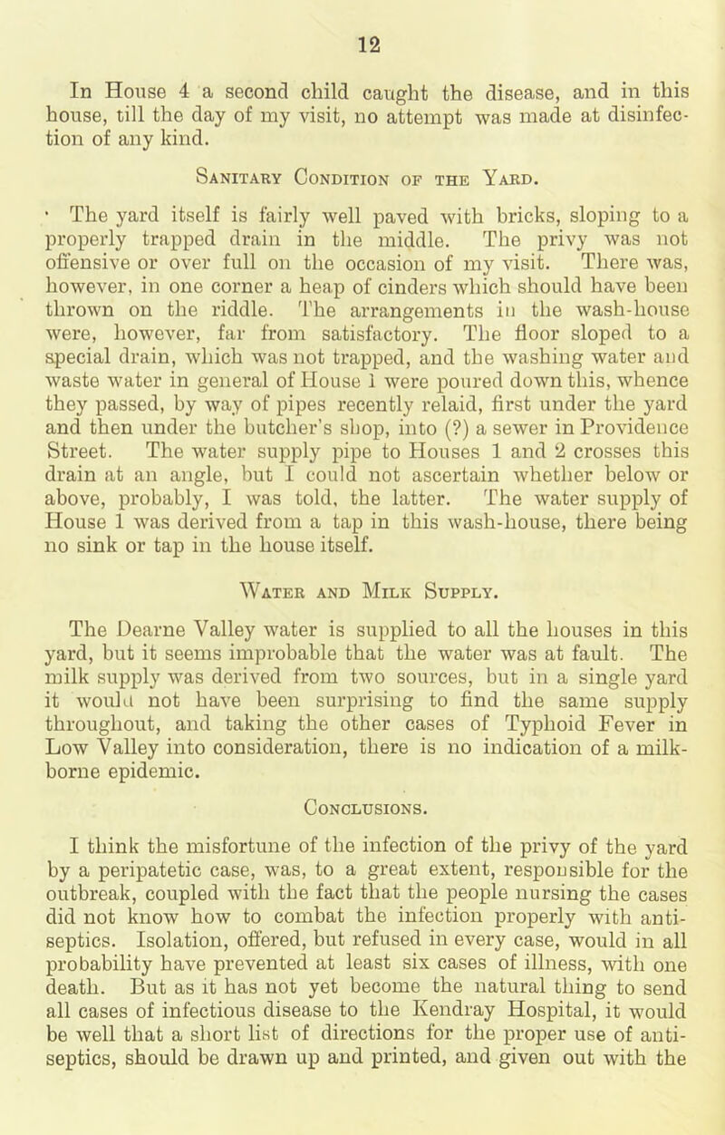 In House 4 a second child caught the disease, and in this house, till the day of my visit, no attempt was made at disinfec- tion of any kind. Sanitary Condition of the Yard. • The yard itself is fairly well paved with bricks, sloping to a properly trapped drain in the middle. The privy was not offensive or over full on the occasion of my visit. There was, however, in one corner a heap of cinders which should have been thrown on the riddle. 'I’he arrangements in the wash-house were, however, far from satisfactory. The floor sloped to a special drain, which was not trapped, and the washing water and waste water in general of House i were poured down this, whence they passed, by way of pipes recently relaid, first under the yard and then under the butcher’s shop, into (?) a sewer in Providence Street. The water supply pipe to Houses 1 and 2 crosses this drain at an angle, but I could not ascertain whether below or above, probably, I was told, the latter. The water supply of House 1 was derived from a tap in this wash-house, there being no sink or tap in the house itself. Water and Milk Supply. The Dearne Valley water is supplied to all the houses in this yard, but it seems improbable that the water was at fault. The milk supply was derived from two sources, but in a single yard it wouhi not have been surprising to find the same supply throughout, and taking the other cases of Typhoid Fever in Low Valley into consideration, there is no indication of a milk- borne epidemic. Conclusions. I think the misfortune of the infection of the privy of the yard by a peripatetic case, was, to a great extent, responsible for the outbreak, coupled with the fact that the people nursing the cases did not know how to combat the infection properly with anti- septics. Isolation, offered, but refused in every case, would in all probability have prevented at least six cases of illness, ■with one death. But as it has not yet become the natural thing to send all cases of infectious disease to the Kendray Hospital, it would be well that a short list of directions for the proper use of anti- septics, should be drawn up and printed, and given out with the