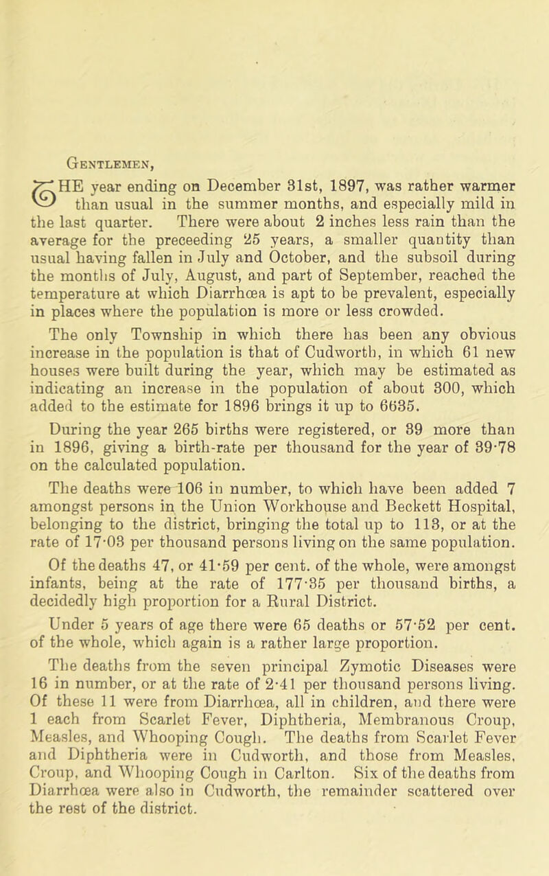 Gentlemen, HE year ending on December 31st, 1897, was rather warmer than usual in the summer months, and especially mild in the last quarter. There were about 2 inches less rain than the average for the preceeding 25 years, a smaller quantity than usual having fallen in July and October, and the subsoil during the months of July, August, and part of September, reached the temperature at which Diarrhoea is apt to be prevalent, especially in places where the population is more or less crowded. The only Township in which there has been any obvious increase in the population is that of Cudwortb, in which 61 new houses were built during the year, which may be estimated as indicating an increase in the population of about 300, which added to the estimate for 1896 brings it up to 6635. During the year 265 births were registered, or 89 more than in 1896, giving a birth-rate per thousand for the year of 39-78 on the calculated population. The deaths w'ereT06 in number, to which have been added 7 amongst persons in the Union Workhouse and Beckett Hospital, belonging to the district, bringing the total up to 113, or at the rate of 17-03 per thousand persons living on the same population. Of the deaths 47, or 41-59 per cent, of the whole, were amongst infants, being at the rate of 177-35 per thousand births, a decidedly high proportion for a Rural District. Under 5 years of age there were 65 deaths or 57-52 per cent, of the whole, which again is a rather large proportion. The deaths from the seven principal Zymotic Diseases were 16 in number, or at the rate of 2-41 per thousand persons living. Of these 11 were from Diarrhoea, all in children, and there were 1 each from Scarlet Fever, Diphtheria, Membranous Croup, Measles, and Whooping Cough. The deaths from Scarlet Fever and Diphtheria were in Cudworth, and those from Measles. Croup, and Whooping Cough in Carlton. Six of the deaths from Diarrhoea were also in Cudworth, the remainder scattered over the rest of the district.