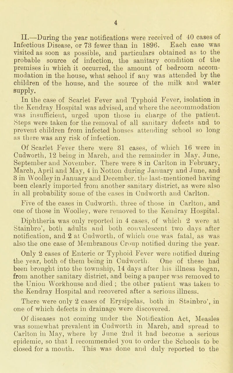 II.—During the year notifications were received of 40 cases of Infectious Disease, or 73 fewer than in 1896. Each case was visited as soon as possible, and particulars obtained as to the probable source of infection, the sanitary condition of the premises iu which it occurred, the amount of bedroom accom- modation in the house, what school if any was attended by the children of the house, and the source of the milk and water supply. In the case of Scarlet Fever and Typhoid Fever, isolation in the Kendray Hospital was advised, and where the accommodation was insufficient, urged upon those iu charge of the patient. Steps were taken for the removal of all sanitary defects and to prevent children from infected houses attending school so long as there was any risk of infection. Of Scarlet Fever there were 31 cases, of which 16 were in Cudworth, 12 being in March, and the remainder in May. June, September and November. There were 8 in Carlton in February, March, April and May, 4 in Notton during January and June, and 3 in Woolley in January and December, the last-mentioned having been clearly imported from another sanitary district, as were also in all probability some of the cases in Cudworth and Carlton. Five of the cases in Cudworth. three of those in Carlton, and one of those in Woolley, were removed to the Kendray Hospital. Diphtheria was only reported in 4 cases, of which 2 were at Stainbro’, both adults and both convalescent two days after notification, and 2 at Cudworth, of which one was fatal, as was also the one case of Membranous Croup notified during the year. Only 2 cases of Enteric or Typhoid Fever were notified during the year, both of them being in Cudworth. One of these had been brought into the township, 14 days after his illness began, from another sanitary district, and being a pauper was removed to the Union Workhouse and died ; the other patient was taken to the Kendray Hospital and recovered after a serious illness. There were only 2 cases of Erysipelas, both in Stainbro’, in one of which defects in drainage were discovered. Of diseases not coming under the Notification Act, Measles was somewhat prevalent in Cudworth in March, and spread to Carlton in May, where by June 2nd it had become a serious epidemic, so that I recommended you to order the Schools to be closed for a month. This was done and duly reported to the