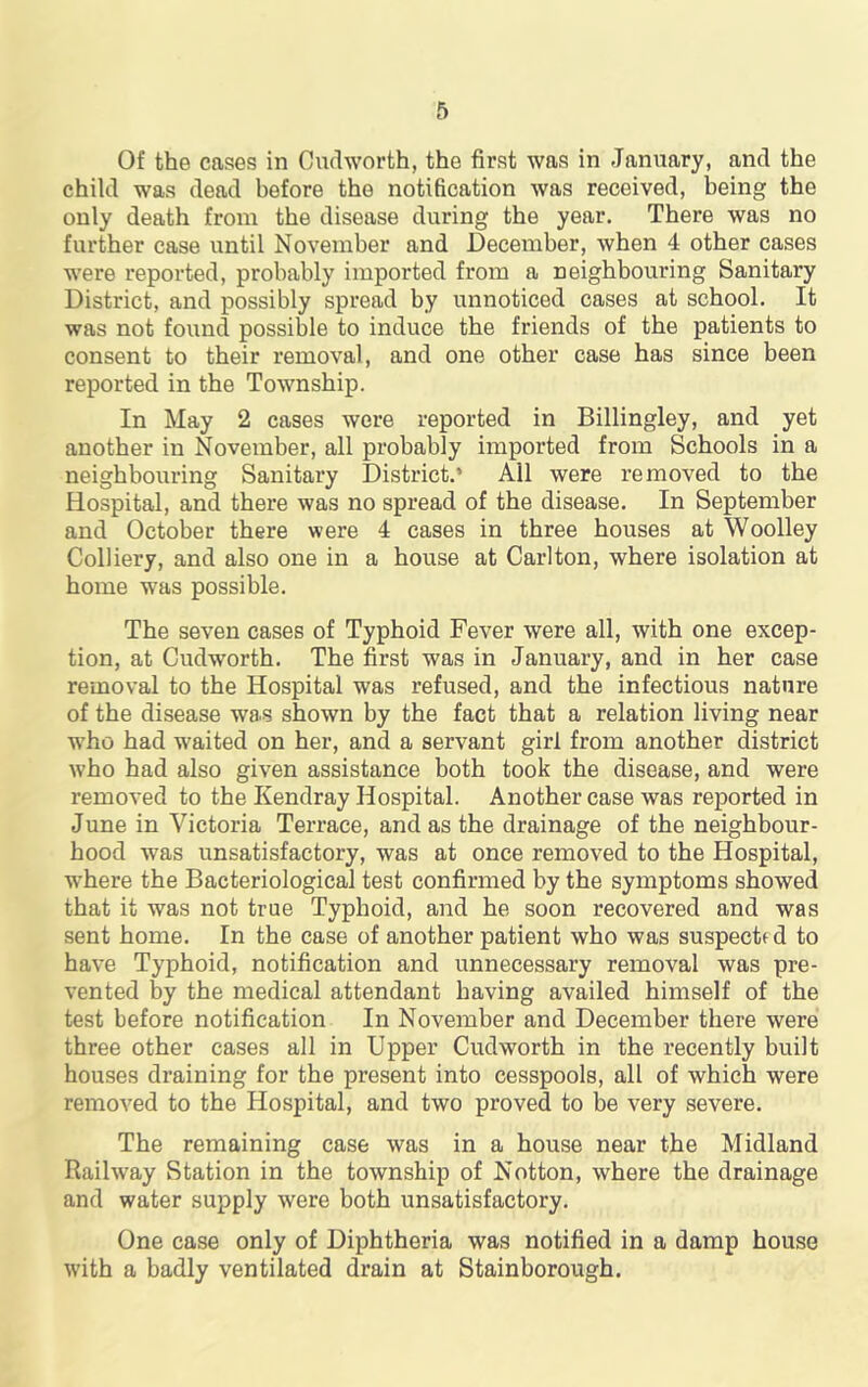 Of the cases in Cndworth, the first was in January, and the child was dead before the notification was received, being the only death from the disease during the year. There was no further case until November and December, when 4 other cases were reported, probably imported from a neighbouring Sanitary District, and possibly spread by unnoticed cases at school. It was not found possible to induce the friends of the patients to consent to their removal, and one other case has since been reported in the Township. In May 2 cases were reported in Billingley, and yet another in November, all probably imported from Schools in a neighbouring Sanitary District.’ All were removed to the Hospital, and there was no spread of the disease. In September and October there were 4 cases in three houses at Woolley Colliery, and also one in a house at Carlton, where isolation at home was possible. The seven cases of Typhoid Fever were all, with one excep- tion, at Cudworth. The first was in January, and in her case removal to the Hospital was refused, and the infectious nature of the disease was shown by the fact that a relation living near who had waited on her, and a servant girl from another district who had also given assistance both took the disease, and were removed to the Kendray Hospital. Another case was reported in June in Victoria Terrace, and as the drainage of the neighbour- hood was unsatisfactory, was at once removed to the Hospital, where the Bacteriological test confirmed by the symptoms showed that it was not true Typhoid, and he soon recovered and was sent home. In the case of another patient who was suspected to have Typhoid, notification and unnecessary removal was pre- vented by the medical attendant having availed himself of the test before notification In November and December there were three other cases all in Upper Cudworth in the recently built houses draining for the present into cesspools, all of which were removed to the Hospital, and two proved to be very severe. The remaining case was in a house near the Midland Railway Station in the township of Notton, where the drainage and water supply were both unsatisfactory. One case only of Diphtheria was notified in a damp house with a badly ventilated drain at Stainborough.