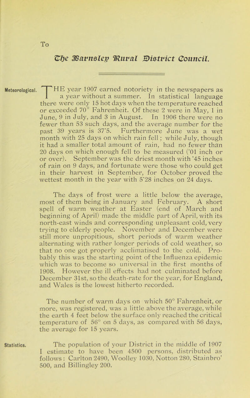 To Meteorological. Statistics. SBavnslep TfZiival Bistvict Council. The year 1907 earned notoriety in the newspapers as a year without a summer. In statistical language there were only 15 hot days when the temperature reached or exceeded 70° Fahrenheit. Of these 2 were in May, 1 in June, 9 in July, and 3 in August. In 1906 there were no fewer than 53 such days, and the average number for the past 39 years is 37’5. Furthermore June was a wet month with 25 days on which rain fell; while July, though it had a smaller total amount of rain, had no fewer than 20 days on which enough fell to be measured (‘01 inch or or over), September was the driest month with ‘45 inches of rain on 9 days, and fortunate were those who could get in their harvest in September, for October proved the wettest month in the year with 5‘28 inches on 24 days. The days of frost were a little below the average, most of them being in January and February. A short spell of warm weather at Easter (end of March and beginning of April) made the middle part of April, with its north-east winds and corresponding unpleasant cold, very trying to elderly people. November and December were still more unpropitious, short periods of warm weather alternating with rather longer periods of cold weather, so that no one got properly acclimatised to the cold. Pro- bably this was the starting point of the Influenza epidemic which was to become so universal in the first months of 1908. However the ill effects had not culminated before December 31st, so the death-rate for the year, for England, and Wales is the lowest hitherto recorded. The number of warm days on which 50° Fahrenheit, or more, was registered, was a little above the average, while the earth 4 feet below the surface only reached the critical temperature of 56 on 5 days, as compared with 56 days, the average for 15 years. The population of your District in the middle of 1907 I estimate to have been 4500 persons, distributed as follows : Carlton 2490, Woolley 1030, Notton 280, Stainbro’ 500, and Billingley 200.