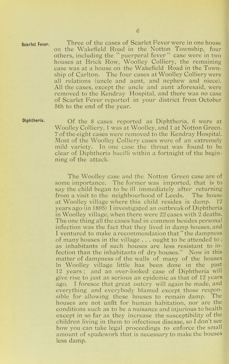 Scarlet Fever. Diphtheria. Three of the cases of Scarlet Fever were in one house on the Wakefield Road in the Notton Township, four others, including the “puerperal fever” case were in two houses at Brick Row, Woolley Colliery, the remaining case was at a house on the Wakefield Road in the Town- ship of Carlton. The four cases at Woolley Colliery were all relations (uncle and aunt, and nephew and niece). All the cases, except the uncle and aunt aforesaid, were removed to the Kendray Hospital, and there was no case of Scarlet Fever reported in your district from October 5th to the end of the year. Of the 8 cases reported as Diphtheria, 6 were at Woolley Colliery, 1 was at Woolley, and 1 at Notton Green. 7 of the eight cases were removed to the Kendray Hospital. Most of the Woolley Colliery cases were of an extremely mild variety. In one case the throat was found to be clear of Diphtheria bacilli within a fortnight of the begin- ning of the attack. The Woolley case and the Notton Green case are of some importance. The former was imported, that is to say the child began to be ill immediately after returning from a visit to the neighbourhood of Leeds. The house at Woolley village where this child resides is damp. 12 years ago (in 1895) I investigated an outbreak of Diphtheria in Woolley village, when there were 22 cases with 2 deaths. The one thing all the cases had in common besides personal infection was the fact that they lived in damp houses, and I ventured to make a recommendation that “the dampness of many houses in the village . . . ought to be attended to ; as inhabitants of such houses are less resistant to in- fection than the inhabitants of dry houses.” Now in this matter of dampness of the walls of many of the houses In Woolley village little has been done in the past 12 years; and an over-looked case of Diphtheria will give rise to just as serious an epidemic as that of 12 j'^ears ago. I foresee that great outcry will again be made, and everything and every bod}' blamed except those respon- sible for allowing these houses to remain damp. The houses are not unfit for human habitation, nor are the conditions such as to be a nuisance and injurious to health except in so far as they increase the susceptibility of the children living in them to infectious disease, so I don’t see how you can take legal proceedings to enforce the small amount of spadework that is necessary to make the houses less damp.