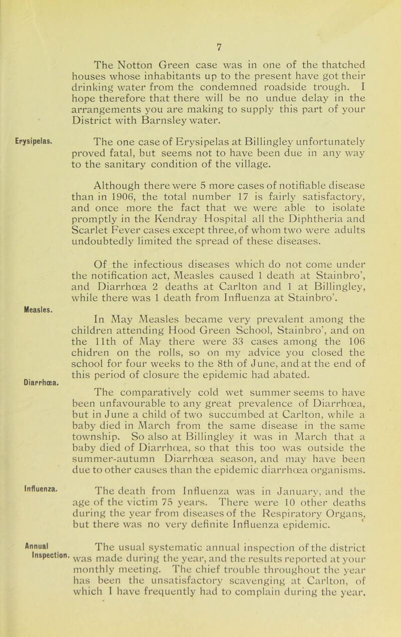 Erysipelas. Measles. Diarrhcea. Influenza. Annual Inspection. The Notion Green case was in one of the thatched houses whose inhabitants up to the present have got their drinking water from the condemned roadside trough. I hope therefore that there will be no undue delay in the arrangements you are making to supply this part of your District with Barnsley water. The one case of Erysipelas at Billingley unfortunately proved fatal, but seems not to have been due in any way to the sanitary condition of the village. Although there were 5 more cases of notifiable disease than in 1906, the total number 17 is fairly satisfactory, and once more the fact that we were able to isolate promptly in the Kendray Hospital all the Diphtheria and Scarlet Fever cases except three,of whom two were adults undoubtedly limited the spread of these diseases. Of the infectious diseases which do not come under the notification act. Measles caused 1 death at Stainbro’, and Diarrhoea 2 deaths at Carlton and 1 at Billingley, while there was 1 death from Influenza at Stainbro’. In May Measles became very prevalent among the children attending Hood Green School, Stainbro’, and on the 11th of May there were 33 cases among the 106 chidren on the rolls, so on my advice you closed the school for four weeks to the 8th of June, and at the end of this period of closure the epidemic had abated. The comparatively cold wet summer seems to have been unfavourable to any great prevalence of Diarrhcea, but in June a child of two succumbed at Carlton, while a baby died in March from the same disease in the same township. So also at Billingley it was in March that a baby died of Diarrhcea, so that this too was outside the summer-autumn Diarrhoea season, and may have been due to other causes than the epidemic diarrhcea organisms. The death from Influenza was in January, and the age of the victim 75 years. There were 10 other deaths during the year from diseases of the Respiratory Organs, but there was no very definite Influenza epidemic. The usual systematic annual inspection of the district was made during the year, and the results reported at your monthly meeting. The chief trouble throughout the year has been the unsatisfactory scavenging at Carlton, of which I have frequently had to complain during the year.