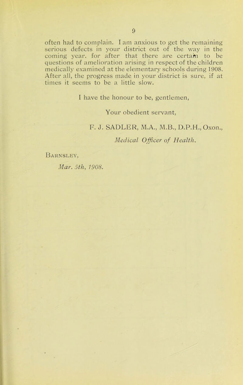 often had to complain. I am anxious to get the remaining serious defects in your district out of the way in the coming year, for after that there are certam to be questions of amelioration arising in respect of the children medically examined at the elementary schools during 1908. After all, the progress made in your district is sure, if at times it seems to be a little slow. I have the honour to be, gentlemen. Your obedient servant, F. J. SADLER, M.A., M.B., D.P.H., Oxon., Medical Officer of Health. Barnsley,