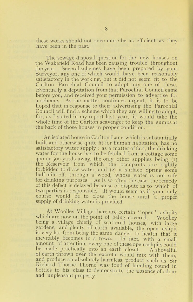 these works should not once more be as efficient as they have been in the past. The sewage disposal question for the new houses on the Wakefield Road has been causing trouble throughout the year. Several schemes have been prepared b}^ your Surveyor, any one of which would have been reasonably satisfactory in the working, but it did not seem fit to the Carlton Parochial Council to adopt any one of these. Eventually a deputation from that Parochial Council came before you, and received your permission to advertise for a scheme. As the matter continues urgent, it is to be hoped that in response to their advertising the Parochial Council will find a scheme which they are willing to adopt, for, as I stated in my report last year, it would take the whole time of the Carlton scavenger to keep the sumps at the back of those houses in proper condition. An isolated house in Carlton Lane, which is substantially built and otherwise quite fit for human habitation, has no satisfactory water supply ; as a matter of fact, the drinking water for the house has to be fetched from a cottage some 400 or 500 yards away, the only other snjjplies being (i) the Reservoir from which the occupants are rightly forbidden to draw water, and (2) a surface Spring some half rnile off, through a wood, whose water is not safe for drinking purposes. As is so often the case, the remedy of this defect is delayed because of dispute as to which of two parties is responsible. It would seem as if your only course would be to close the house until a proper supply of drinking water is provided. At Woolley Village there are certain “ open ” ashpits which are now on the point of being covered. Woolley being a , village chiefly of scattered houses, with large prdens, and plenty of earth available, the open ashpit is very far from being the same danger to health that it inevitably becomes in a town. In fact, with a small amount of attention, every one of these open ashpits could be made practically into an earth closet. A shovelful of earth thrown over the excreta would mix with them, and produce an absolutely harmless product such as Sir Richard Thorne Thorne was fond of handing round in bottles to his class to demonstrate the absence of odour and unpleasant property.