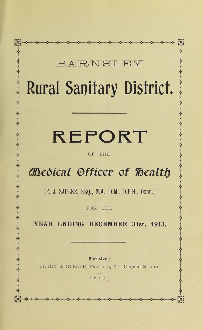 I Rural Sanitary District. OF THE &ledical ©fficer of fbealtf) . (F. J. SADLER, ESI}., M.A., D.M., D.P.H., Oxon.) FOR THE YEAR ENDING DECEMBER 31st, 1913. Barnsicp: BERRY & STEELE, Printers, &c.. Church Street. 19 14.