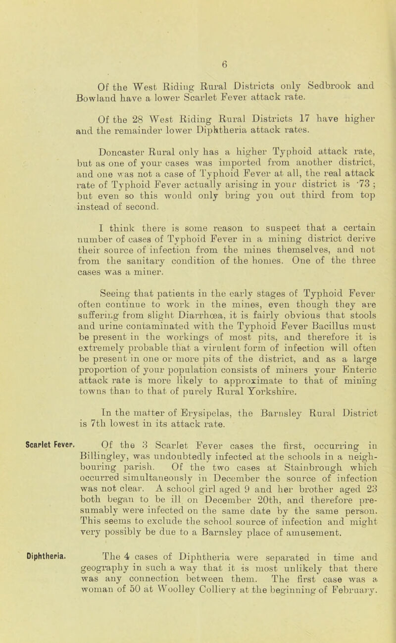 Of the West Riding Rural Districts only Sedbrook and Rowland have a lower Scarlet Fever attack rate. Of the 28 West Riding Rural Districts 17 have higher aud the I’emainder lower Diphtheria attack rates. Doncaster Rural only has a higher Typhoid attack rate, but as one of your cases was imported from another district, and one was not a case of Typhoid Fever at all, the real attack rate of Typhoid Fever actually arising in your district is 'IZ ; but even so this would only bring you out third from top instead of second. I think there is some reason to suspect that a certain number of cases of Typhoid Fever in a mining district derive their source of infection from the mines themselves, and not from the sanitary condition of the homes. One of the three cases was a miner. Seeing that patients in the early stages of Typhoid Fever often continue to woi-k in the mines, even though they are suffering from slight Diarrhoea, it is fairly obvious that stools and urine contaminated with the Typhoid Fever Bacillus must be present in the workings of most pits, and therefore it is extremely probable that a virulent form of infection will often be present in one or more pits of the district, and as a large proportion of your population consists of mijiers your Enteric attack rate is more likely to approximate to that of mining towns than to that of purely Rural Yorkshire. In the matter of Erysipelas, the Barnsley Rural District is 7th lowest in its attack rate. Scarlet Fever. Of the 3 Scarlet Fever cases the first, occurring in Billingley, was undoubtedly infected at the schools in a neigh- boui’ing parish. Of the two cases at Stainbrough which occurred simultaneously in December the source of infection was not clear. A school girl aged 9 and her brother aged 23 both began to be ill on December 20th, and therefore pre- sumably were infected on the same date by the same person. This seems to exclude the school source of infection and might very possibly be due to a Baimsley place of amusement. Diphtheria. The 4 cases of Dii^htheria w'ere separated in time and geography in such a way that it is most unlikely that there was any connection between them. The first case was a woman of 50 at Woolley Colliery at the beginning of Februajy.