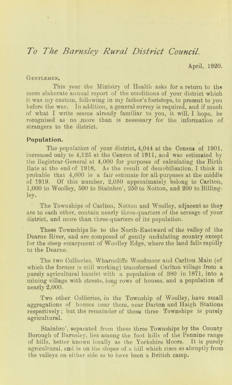 To The Barnsley Rural District Council. April, 1920. Gentlemen, This year the Ministry of Health asks for a return to the more elaborate annual report of the conditions of your district which it was my custom, following in my father’s footsteps, to present to you before the war. In addition, a general survey is required, and if much of what I write seems already familiar to you, it will, I hope, be recognised as no .more than is neeessary for the information of strangers to the district. Population. The population of your district, 4,044 at the Census of 1901, increased only to 4,125 at the Census of 1911, and was estimated by the Registrar-General at 4,000 for purposes of calculating the Birth Rate at the end of 1918, As the result of demobilisation, I think it probable that 4,000 is a fair estimate for all purposes at the middle of 1919. Of this number, 2,050 approximately belong to Carlton, 1,000 to Woolley, 500 to Stainbro’, 250 to Notton, and 200 to Billing- ley. The Townships of Carlton, Notton and Woolley, adjacent as they are to each other, contain nearly three-quarters of the acreage of your district, and more than three-quarters of its population. These Townships lie to the North-Eastward of the valley of the Dearne River, and are composed of gently undulating country except for the steep escarpment of Woolley Edge, where the land falls rapidly to the Dearne. The two Collieries, Wharncliffe Woodmoor and Carlton Main (of which the former is still working) transformed Carlton village from a purely agricultural hamlet with a population of 380 in 1871, into a mining village with streets, long rows of houses, and a population of nearly 2,000. Two other Collieries, in the Township of Woolley, have small aggregations of houses near them, near Darton and Haigh Stations respectively; but the remainder of these three Townships is purely agricultural. Stainbro’, separated from these three Townships by the County Borough of Barnsley, lies among the foot hills of the Pennine range of hills, better known locally as the Yorkshire Moors. It is purely agricultural, and is on the slopes of a hill which rises so abruptly from the valleys on either side as to have been a British camp.