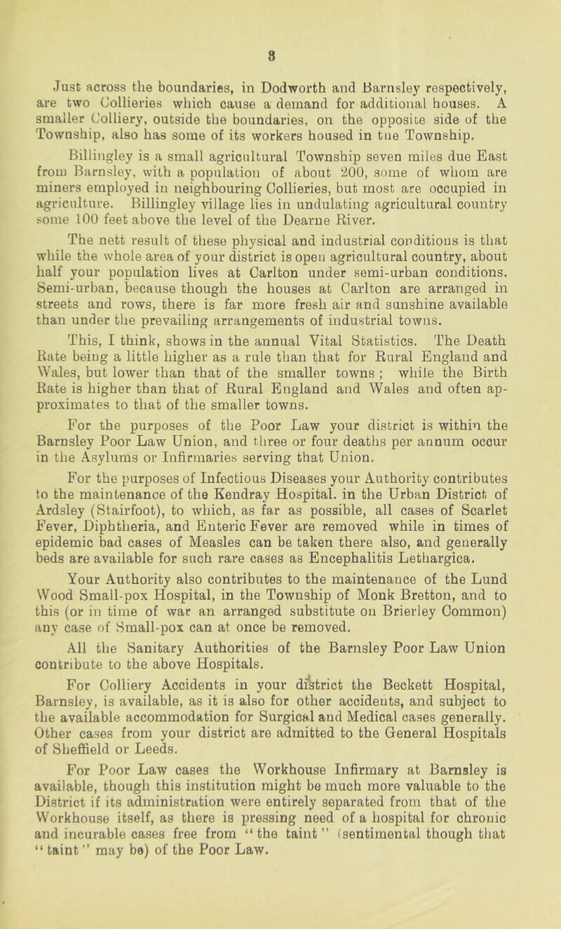 8 Just across the boundaries, in Dodworth and Barnsley respectively, are two Collieries which cause a demand for additional houses. A smaller Colliery, outside the boundaries, on the opposite side of the Township, also has some of its workers housed in toe Township. Billingley is a small agricultural Township seven miles due East from Barnsley, with a population of about ‘200, some of whom are miners employed in neighbouring Collieries, but most are occupied in agriculture. Billingley village lies in undulating agricultural country some 100 feet above the level of the Dearne River. The nett result of these physical and industrial conditions is that while the whole area of your district is open agricultural country, about half your population lives at Carlton under serai-urban conditions. Semi-urban, because though the houses at Carlton are arranged in streets and rows, there is far more fresh air and sunshine available than under the prevailing arrangements of industrial towns. This, I think, shows in the annual Vital Statistics. The Death Rate being a little higher as a rule than that for Rural England and Wales, but lower than that of the smaller towns ; while the Birth Rate is higher than that of Rural England and Wales and often ap- proximates to that of the smaller towns. For the purposes of the Poor Law your district is within the Barnsley Poor Law Union, and three or four deaths per annum occur in the Asylums or Infirmaries serving that Union. For the purposes of Infectious Diseases your Authority contributes to the maintenance of the Kendray Hospital, in the Urban District of Ardsley (Stairfoot), to which, as far as possible, all cases of Scarlet Fever, Diphtheria, and Enteric Fever are removed while in times of epidemic bad cases of Measles can be taken there also, and generally beds are available for such rare cases as Encephalitis Lethargica. Your Authority also contributes to the maintenance of the Lund Wood Small-pox Hospital, in the Township of Monk Bretton, and to this (or in time of war an arranged substitute on Brierley Common) any case of Small-pox can at once be removed. All the Sanitary Authorities of the Barnsley Poor Law Union contribute to the above Hospitals. For Colliery Accidents in your di*strict the Beckett Hospital, Barnsley, is available, as it is also for other accidents, and subject to the available accommodation for Surgical and Medical cases generally. Other cases from your district are admitted to the General Hospitals of Sheffield or Leeds. For Poor Law cases the Workhouse Infirmary at Barnsley is available, though this in.stitution might be much more valuable to the District if its administration were entirely separated from that of the Workhouse itself, as there is pressing need of a hospital for chronic and incurable cases free from “the taint” (sentimental though that “ taint ” may be) of the Poor Law.