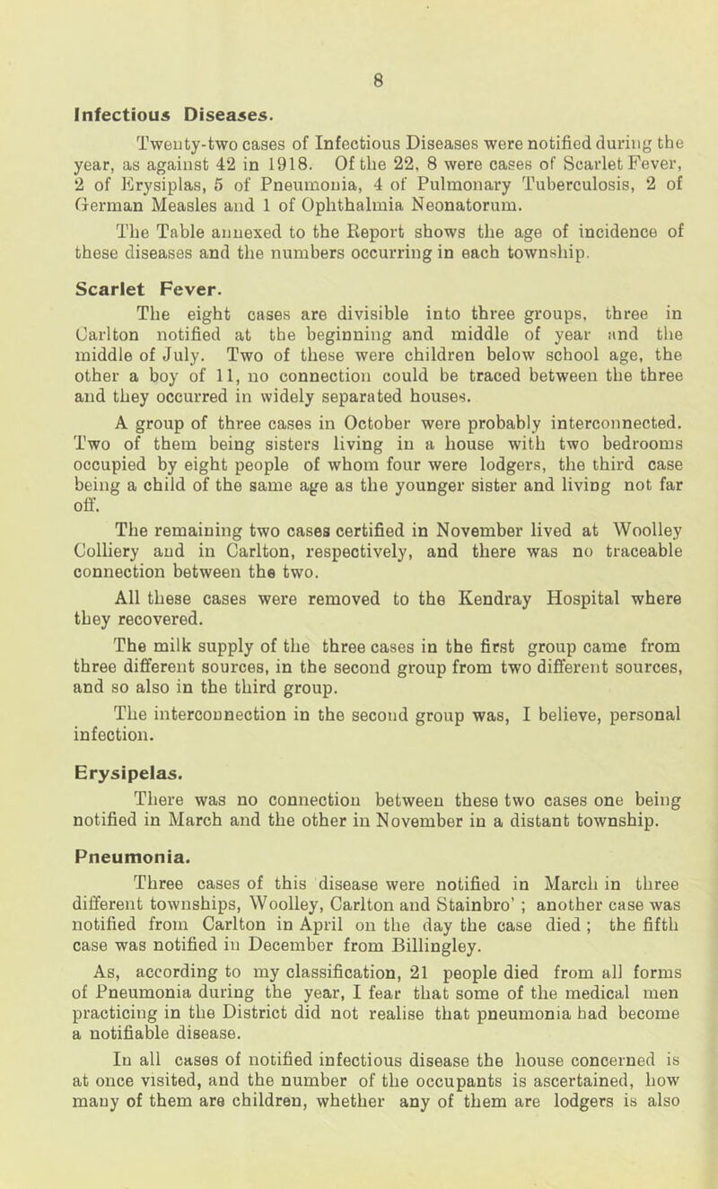 Infectious Diseases. Tweuty-two cases of Infectious Diseases were notified during the year, as against 42 in 1918. Of the 22, 8 were cases of Scarlet Fever, 2 of Erysiplas, 6 of Pneumonia, 4 of Pulmonary Tuberculosis, 2 of German Measles and 1 of Ophthalmia Neonatorum. The Table annexed to the Report shows the age of incidence of these diseases and the numbers occurring in each township. Scarlet Fever. The eight cases are divisible into three groups, three in Carlton notified at the beginning and middle of year and the middle of July. Two of these were children below school age, the other a boy of 11, no connection could be traced between the three and they occurred in widely separated houses. A group of three cases in October were probably interconnected. Two of them being sisters living in a house with two bedrooms occupied by eight people of whom four were lodgers, the third case being a child of the same age as the younger sister and living not far off. The remaining two cases certified in November lived at Woolley Colliery aud in Carlton, respectively, and there was no traceable connection between the two. All these cases were removed to the Kendray Hospital where they recovered. The milk supply of the three cases in the first group came from three different sources, in the second group from two different sources, and so also in the third group. The interconnection in the second group was, I believe, personal infection. Erysipelas. There was no connection between these two cases one being notified in March and the other in November in a distant township. Pneumonia. Three cases of this disease were notified in March in three different townships, Woolley, Carlton and Stainbro’ ; another case was notified from Carlton in April on the day the case died ; the fifth case was notified in December from Billingley. As, according to my classification, 21 people died from all forms of Pneumonia during the year, I fear that some of the medical men practicing in the District did not realise that pneumonia had become a notifiable disease. In all cases of notified infectious disease the house concerned is at once visited, and the number of the occupants is ascertained, how many of them are children, whether any of them are lodgers is also