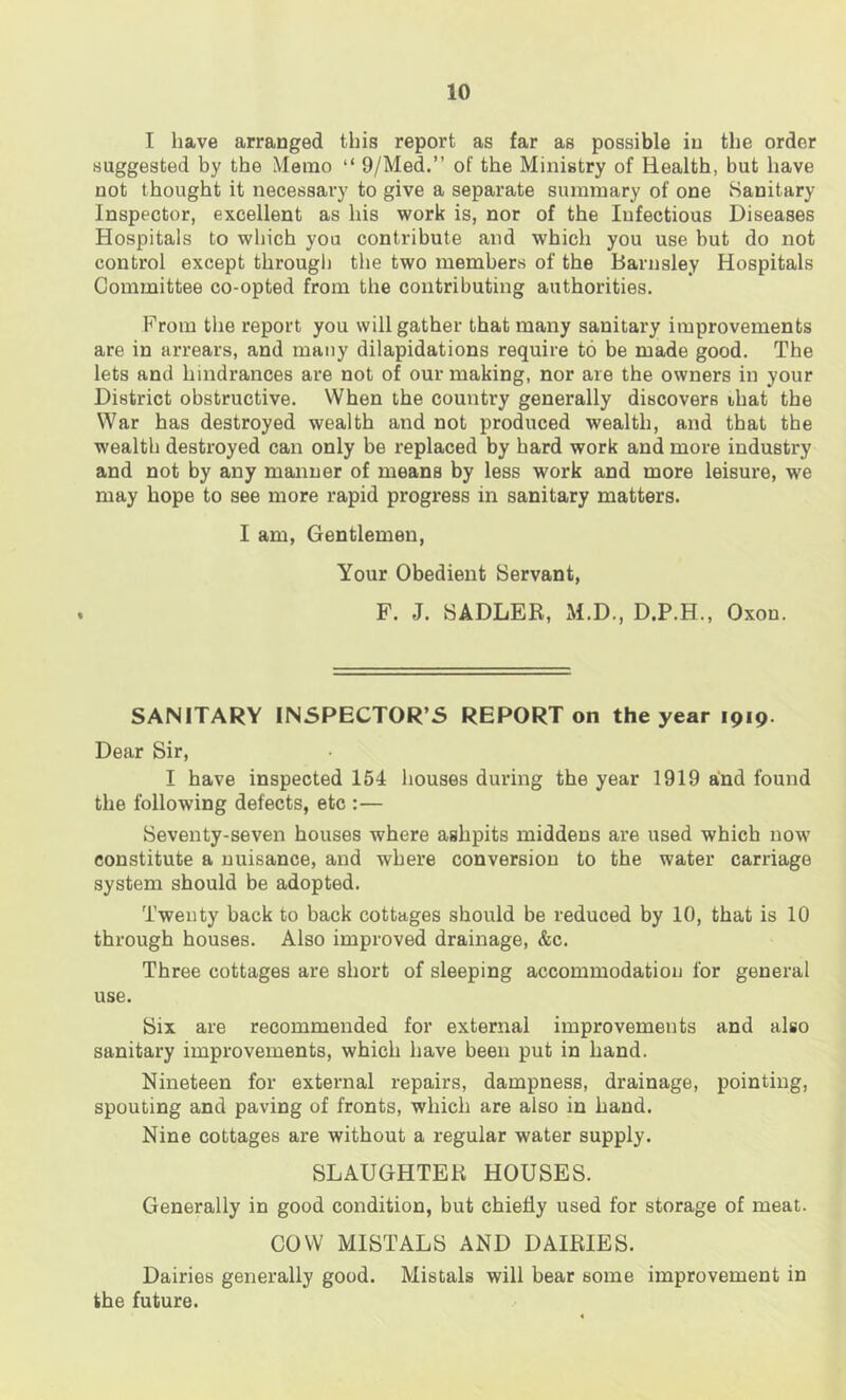 I have arranged this report as far as possible in the order suggested by the Memo “ 9/Med.” of the Ministry of Health, but have not thought it necessai’y to give a separate summary of one iSanitary Inspector, excellent as his work is, nor of the Infectious Diseases Hospitals to which you contribute and which you use but do not control except througli the two members of the Barnsley Hospitals Committee co-opted from the contributing authorities. From tlie report you will gather that many sanitary improvements are in arrears, and many dilapidations require to be made good. The lets and hindrances are not of our making, nor are the owners in your District obstructive. When the country generally discovers that the War has destroyed wealth and not produced wealth, and that the wealth destroyed can only be replaced by hard work and more industry and not by any manner of means by less work and more leisure, we may hope to see more rapid progress in sanitary matters. I am, Gentlemen, Your Obedient Servant, F. J. SADLER, M.D., D.P.H., Oxon. SANITARY INSPECTOR’S REPORT on the year 1919. Dear Sir, I have inspected 154 houses during the year 1919 and found the following defects, etc :— Seventy-seven houses where ashpits middens are used which now constitute a nuisance, and where conversion to the water carriage system should be adopted. Twenty back to back cottages should be reduced by 10, that is 10 through houses. Also improved drainage, &c. Three cottages are short of sleeping accommodation for general use. Six are recommended for external improvements and also sanitary improvements, which have been put in hand. Nineteen for external repairs, dampness, drainage, pointing, spouting and paving of fronts, which are also in hand. Nine cottages are without a regular water supply. SLAUGHTER HOUSES. Generally in good condition, but chiefly used for storage of meat. COW MISTALS AND DAIRIES. Dairies generally good. Mistals will bear some improvement in the future.