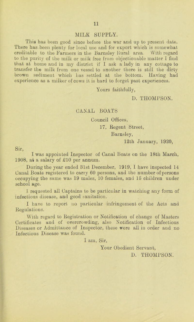 MILK SUPPLY. This has been good since before the war and up to present date. There has been plenty for local use and for export which is somewhat creditable to the Farmers in the Barnsley Rural area. With regard to the purity of the milk or milk free from objectionable matter 1 find that at home aud in my district if I ask a lady in any cottage to transfer the milk from one vessel to another there is still the dirty brown sediment which has settled at the bottom. Having had experience as a milker of cows it is hard to forget past experiences. Yours faithfully, D. THOMPSON. CANAL BOATS Council Offices, 17, Regent Street, Barnsley, 12th January, 1920, Sir, I was appointed Inspector of Canal Boats on the 18th March, 1908, at a salary of £10 per annum. During the year ended 31st December, 1919, I have inspected 14 Canal Boats registered to carry 60 persons, and the number of persons occupying the same was 19 males, 10 females, and 15 children under school age. 1 requested all Captains to be particular in watchiug any form of infectious disease, and good sanitation. I have to report no particular infringement of the Acts and Regulations. With regard to Registration or Notification of change of Masters Certificates and of overcrowding, also Notification of Infectious Diseases or Admittance of Inspector, these were all in order aud no Infectious Disease was found. I am. Sir, Your Obedient Servant, D. THOMPSON.