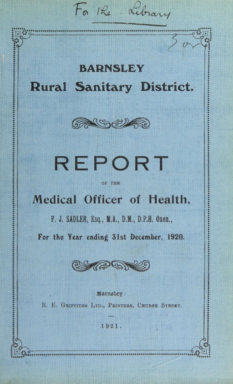 K I'^JL ~ ^ BARNSLEY Rural Sanitary District. : ! : : I • I : i <K REPORT OF THE Medical Officer of Health, F. J. SADLER, Esq., M.A., D.M., D.P.H. Oxon., For tho Year ending 31st December, 1920. asartiBlee; R. E. Gbiffiths Ltd., Printers, Church Street. 19 21.