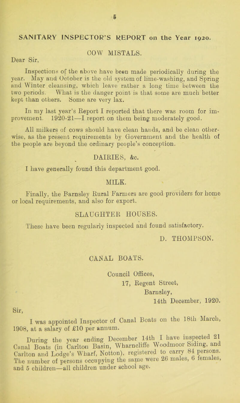 g SANITARY INSPECTOR’S REPORT on the Year 1920. COW MISTALS. Dear Sir, Inspections oC the above have been made periodically during the year. May and October is the old system of lime-washing, and Spring and Winter cleansing, which leave rather a long time between the two periods. What is the danger point is that some are much better kept than others. Some are very lax. In my last year’s Eeport I reported that there was room for im- provement. 1920-21—I report on them being moderately good. All milkers of cows should have clean hands, and be clean other- wise, as the present requirements by Government and the health of the people are beyond the ordinary people’s conception. DAIRIES, &c. I have generally found this department good. MILK. Finally, the Barnsley Rural Farmers are good providers for home or local requirements, and also for export. SLAUGHTER HOUSES. These have been regularly inspected and found satisfactory. D. THOMPSON. CANAL BOATS. Council Offices, 17, Regent Street, Barnsley, 14th December, 1920. Sir, I was appointed Inspector of Canal Boats on the 18th Maich, 1908, at a salary of £10 per annum. During the year ending December 14th I have inspected 21 Canal Boats (in Carlton Basin, Wharncliffe Woodmoor Siding, and Carlton and Lodge’s Wharf, Notton), registered to carry 84 persons. The number of persons occupying the same were 20 males, 0 females,