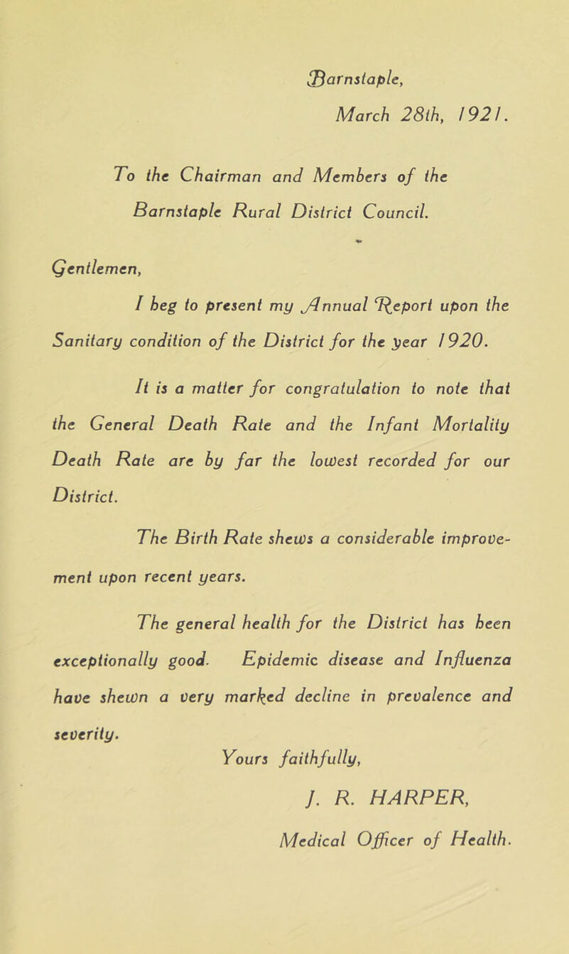 Barnstaple, March 28ih, 1921. To the Chairman and Members of the Barnstaple Rural District Council. Qentlemen, / heg to present my JJnnual upon the Sanitary condition of the District for the year / 920. It is a matter for congratulation to note that the General Death Rate and the Infant Mortality Death Rate are by far the lowest recorded for our District. The Birth Rate shews a considerable improve- ment upon recent years. The general health for the District has been exceptionally good. Epidemic disease and Influenza have shewn a very marked decline in prevalence and severity. Yours faithfully, J. R. HARPER, Medical Officer of Health.