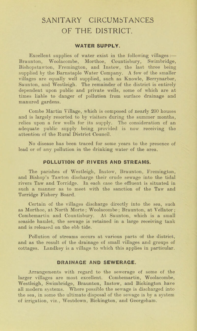 SANITARY CIRCUMSTANCES OF THE DISTRICT. WATER SUPPLY. Excellent supplies of water exist in the following villages:— Braunton, Woolacombe, Morthoe, Countisbury, Swimbridge, Bishopstawton, Fremington, and Instow, the last three being supplied by the Barnstaple Water Company. A few of the smaller villages are equally well supplied, such as Knowle, Berrynarbor, Saunton, and Westleigh. The remainder of the district is entirely dependent upon public and private wells, some of which are at times liable to danger of pollution from surface drainage and manured gardens. Combe Martin Village, which is composed of nearly 200 houses and is largely resorted to by visitoi's during the summer months, relies upon a few wells for its supply. The consideration of an adequate public supply being provided is now receiving the attention of the Rural District Council. No disease has been traced for some years to the presence of lead or of anj' pollution in the drinking water of the area. POLLUTION OF RIVERS AND STREAMS. The parishes of Westleigh, Instow, Braunton, Fremington, and Bishop’s Tawton discharge their crude sewage into the tidal rivers Taw and Torridge. In each case the effluent is situated in such a manner as to meet with the sanction of the Taw and Torridge Fishery Board. Certain of the villages discharge directly into the sea, such as Morthoe, at North Morte; Woolacombe; Braunton, at Vellator; Combemartin and Countisbury. At Saunton, which is a small seaside hamlet, the sewage is retained in a large receiving tank and is released on the ebb tide. Pollution of streams occurs at various parts of the district, and as the result of the drainage of small villages and groups of cottages. Landkey is a village to which this applies in particular. DRAINAGE AND SEWERAGE. Arrangements with regard to the sewerage of some of the larger villages are most excellent. Combemartin, Woolacombe, Westleigh, Swimbridge, Braunton, Instow, and Bickington have all modern systems. Where possible the sewage is discharged into the sea, in some the ultimate disposal of the sewage is by a system of irrigation, viz., Westdown, Bickington, and Georgeham.