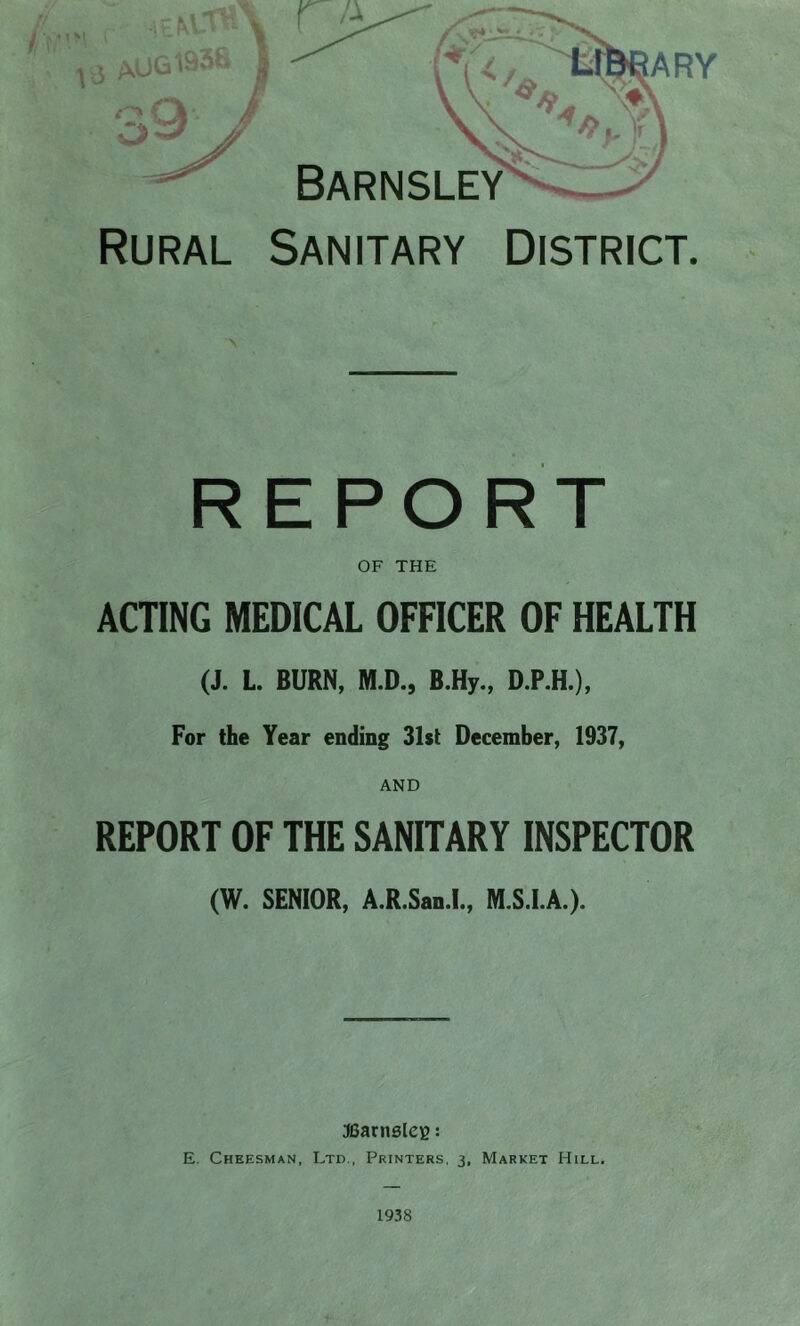 Rural Sanitary District. REPORT OF THE ACTING MEDICAL OFFICER OF HEALTH (J. L. BURN, M.D., B.Hy., D.P.H.), For the Year ending 31st December, 1937, REPORT OF THE SANITARY INSPECTOR (W. SENIOR, A.R.San.l., M.S.I.A.). JGarnsleg: E. Cheesman, Ltd., Printers, 3, Market Hill. 1938