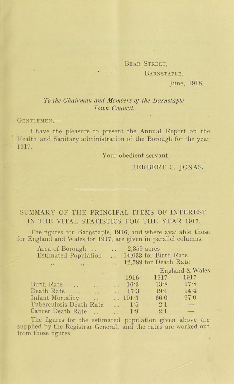 Bear Street, Barnstaple, June, 1918, To the Chairman and Members of the Barnstaple Town Council. Gentlemen,— I have the pleasure to present the Annual Report on the Health and Sanitary administration of the Borough for the year 1917. Your obedient servant, HERBERT C. JONAS. SUMMARY OF THE PRINCIPAL ITEMS OF INTEREST IN THE VITAL STATISTICS FOR THE YEAR 1917. The figures for Barnstaple, 1916, and where available those for England and Wales for 1917, are given in parallel columns. Area of Borough .. Estimated Population I) 99 Birth Rate Death Rate Infant Mortality Tuberculosis Death Rate Cancer Death Rate .. 2,359 acres 14,033 for Birth Rate 12,589 for Death Rate England & Wales 1916 1917 1917 16-3 13-8 17-8 17 3 19T 14-4 10L3 660 97 0 1-5 21 — 1-9 21 — The figures for the estimated population given above are supplied by the Registrar General, and the rates are worked out from those figures.