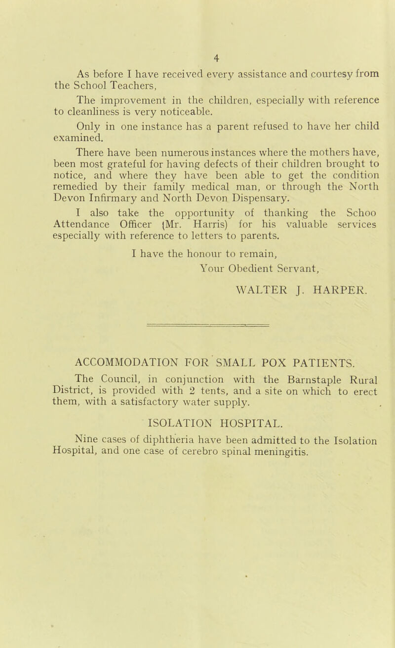 As before I have received every assistance and courtesy from the School Teachers, The improvement in the children, especially with reference to cleanliness is very noticeable. Only in one instance has a parent refused to have her child examined. There have been numerous instances where the mothers have, been most grateful for having defects of their children brought to notice, and where they have been able to get the condition remedied by their family medical man, or through the North Devon Infirmary and North Devon Dispensary. I also take the opportunity of thanking the Schoo Attendance Officer (Mr. Harris) for his valuable services especially with reference to letters to parents. I have the honour to remain, Your Obedient Servant, WALTER J. HARPER. ACCOMMODATION FOR SMALL POX PATIENTS. The Council, in conjunction with the Barnstaple Rural District, is provided with 2 tents, and a site on which to erect them, with a satisfactory water supply. ISOLATION HOSPITAL. Nine cases of diphtheria have been admitted to the Isolation Hospital, and one case of cerebro spinal meningitis.