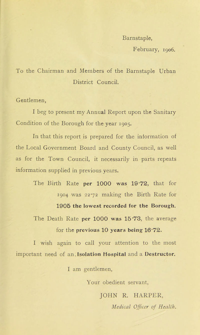 Barnstaple, February, 1906. To the Chairman and Members of the Barnstaple Urban District Council. Gentlemen, I beg to present my Annual Report upon the Sanitary Condition of the Borough for the year 1905. In that this report is prepared for the information of the Local Government Board and County Council, as well as for the Town Council, it necessarily in parts repeats information supplied in previous years. The Birth Rate per 1000 was 19*72, that for 1904 was 22*72 making the Birth Rate for 1905 the lowest recorded for the Borough. The Death Rate per 1000 was 15*73, the average for the previous 10 years being 16*72. I wish again to call your attention to the most important need of an. Isolation Hospital and a Destructor. I am gentlemen, Your obedient servant, JOHN R. HARPER, Medical Officer of Health.