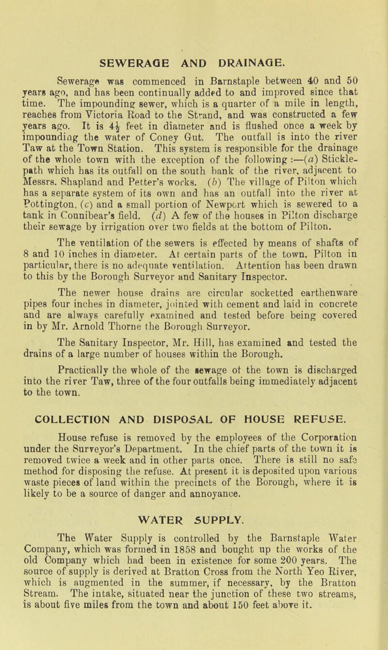 SEWERAGE AND DRAINAGE. Sewerage was commenced in Barnstaple between 40 and 50 years ago, and has been continually added to and improved since that time. The impounding sewer, which is a quarter of a mile in length, reaches from Victoria Road to the Strand, and was constructed a few years ago. It is 4^ feet in diameter and is flushed once a week by impounding the water of Coney Gut. The outfall is into the river Taw at the Town Station. This system is responsible for the drainage of the whole town with the exception of the following :—(a) Stickle- path which has its outfall on the south bank of the river, adjacent to Messrs. Shapland and Petter’s works. (b) The village of Pilton which has a separate system of its own and has an outfall into the river at Pottington. (c) and a small portion of Newport which is sewered to a tank in Counibear’s field. (d) A few of the houses in Pilton discharge their sewage by irrigation over two fields at the bottom of Pilton. The ventilation of the sewers is effected by means of shafts of 8 and 10 inches in diameter. At certain parts of the town, Pilton in particular, there is no adequate ventilation. Attention has been drawn to this by the Borough Surveyor and Sanitary Inspector. The newer house drains are circular socketted earthenware pipes four inches in diameter, jointed with cement and laid in concrete and are always carefully examined and tested before being covered in by Mr. Arnold Thorne the Borough Surveyor. The Sanitary Inspector, Mr. Hill, has examined and tested the drains of a large number of houses within the Borough. Practically the whole of the sewage of the town is discharged into the river Taw, three of the four outfalls being immediately adjacent to the town. COLLECTION AND DISPOSAL OF HOUSE REFUSE. House refuse is removed by the employees of the Corporation under the Surveyor’s Department. In the chief parts of the town it is removed twice a week and in other parts once. There is still no safe method for disposing the refuse. At present it is deposited upon various waste pieces of land within the precincts of the Borough, where it is likely to be a source of danger and annoyance. WATER SUPPLY. The Water Supply is controlled by the Barnstaple Water Company, which was formed in 1858 and bought up the works of the old Company which had been in existence for some 200 years. The source of supply is derived at Bratton Cross from the North Yeo River, which is augmented in the summer, if necessary, by the Bratton Stream. The intake, situated near the junction of these two streams, is about five miles from the town and about 150 feet above it.