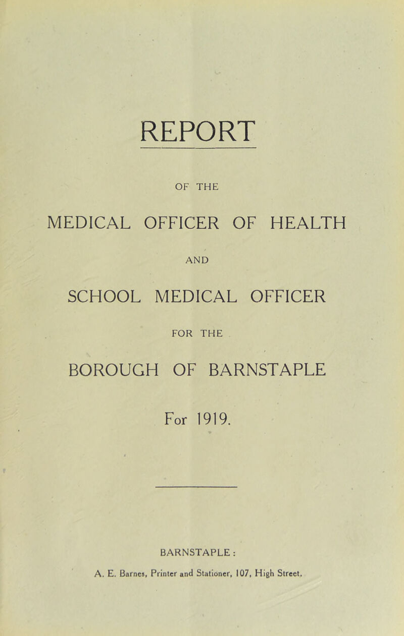 REPORT OF THE MEDICAL OFFICER OF HEALTH AND SCHOOL MEDICAL OFFICER FOR THE BOROUGH OF BARNSTAPLE For 1919. BARNSTAPLE: A. E. Barnes, Printer and Stationer, 107, High Street.