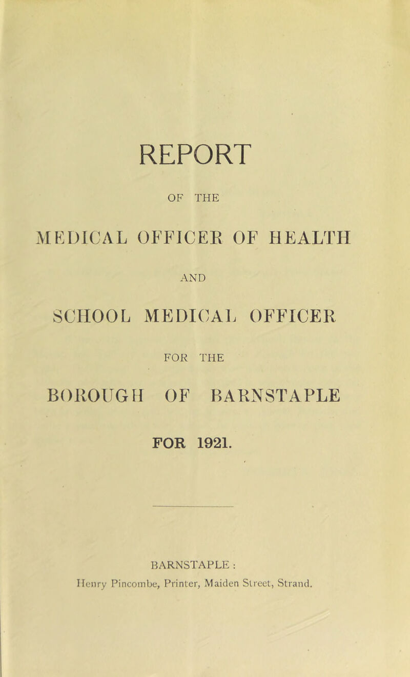 REPORT OF THE MKDICAL (3FFICEE OF HEALTH AND SCHOOL MEDICAL OFFICER FOR THE BOROUGH OF BARNSTAPLE FOR 1921. BARNSTAPLE: Henry Pincombe, Printer, Maiden Street, Strand,