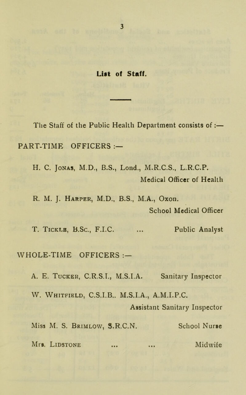 List of Staff. The Staff of the Public Health Department consists of:— PART-TIME OFFICERS H. C. Jonas, M.D., B.S., Lond., M.R.C.S., L.R.C.P. Medical Officer of Health R. M. J. Harper, M.D., B.S., M.A., Oxon. School Medical Officer T. Ticki.b, B.Sc., F.I.C. ... Public Analyst WHOLE-TIME OFFICERS : — A. E. Tucker, C.R.S.I., M.S.LA. Sanitary Inspector W. Whitfield, C.S.I.B.. M.S.I.A., A.M.I.P.C. Assistant Sanitary Inspector Miss M. S. Brimlow, S.R.C.N. School Nurse Mrs. Lidstone • • • * • • Midwife