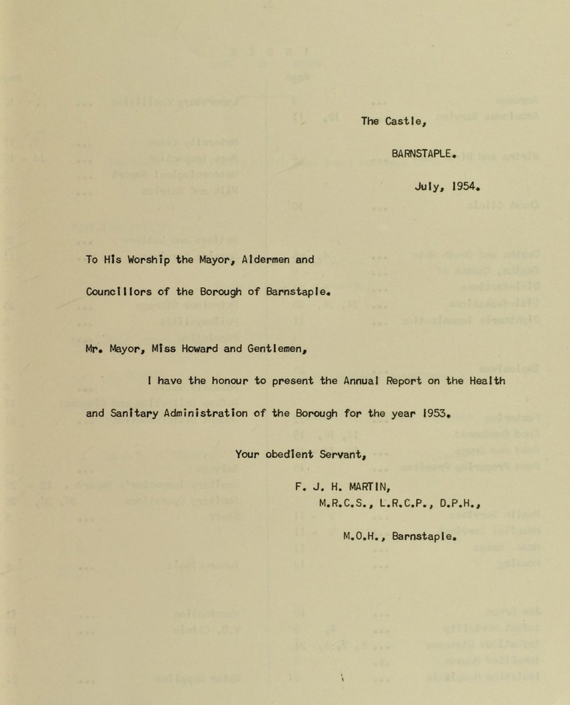 The Cast Ie, BARNSTAPLE. July, 1954. To His Worship the Mayor, Aldermen and Councillors of the Borough of Barnstaple. Mr. Mayor, Miss Howard and Gentlemen, I have the honour to present the Annual Report on the Health and Sanitary Administration of the Borough for the year 1953. Your obedient Servant, F. J. H. MARTIN, M.R.C.S., L.R.C.P., D.P.H., M.O.H., Barnstaple