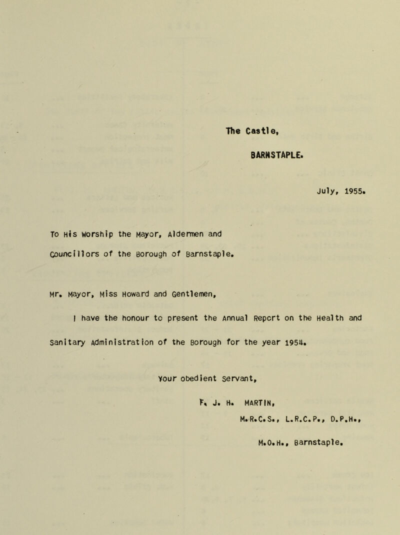 The Castle, BARNSTAPLE. July, 1955. To His worship the Mayor, Aldenmen and Councillors of the Borough of Barnstaple, Mr, Mayor, Miss Howard and Gentlemen, I have the honour to present the Annual Report on the Health and Sanitary Administration of the Borough for the year 195U. Your obedient servant, J. H. MARTIN, M,R,C.S., l.R.C.P., 0. P.H,, M.O.H., Barnstaple