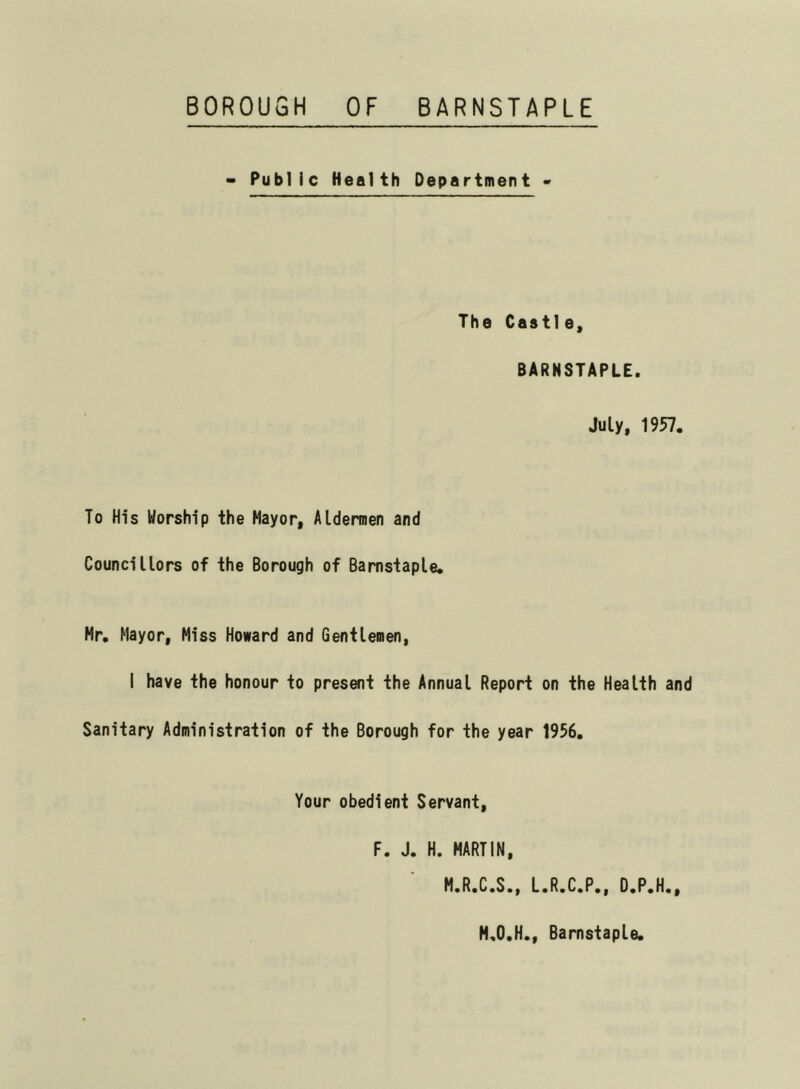 BOROUGH OF BARNSTAPLE - Public Health Department - The Castle, BARNSTAPLE. July, 1957. To His Worship the Mayor, Aldermen and Councillors of the Borough of Barnstaple. Hr. Mayor, Miss Howard and Gentlemen, I have the honour to present the Annual Report on the Health and Sanitary Administration of the Borough for the year 1956. Your obedient Servant, F. J. H. MARTIN, M.R.C.S., L.R.C.P., D.P.H., H.O.H., Barnstaple.