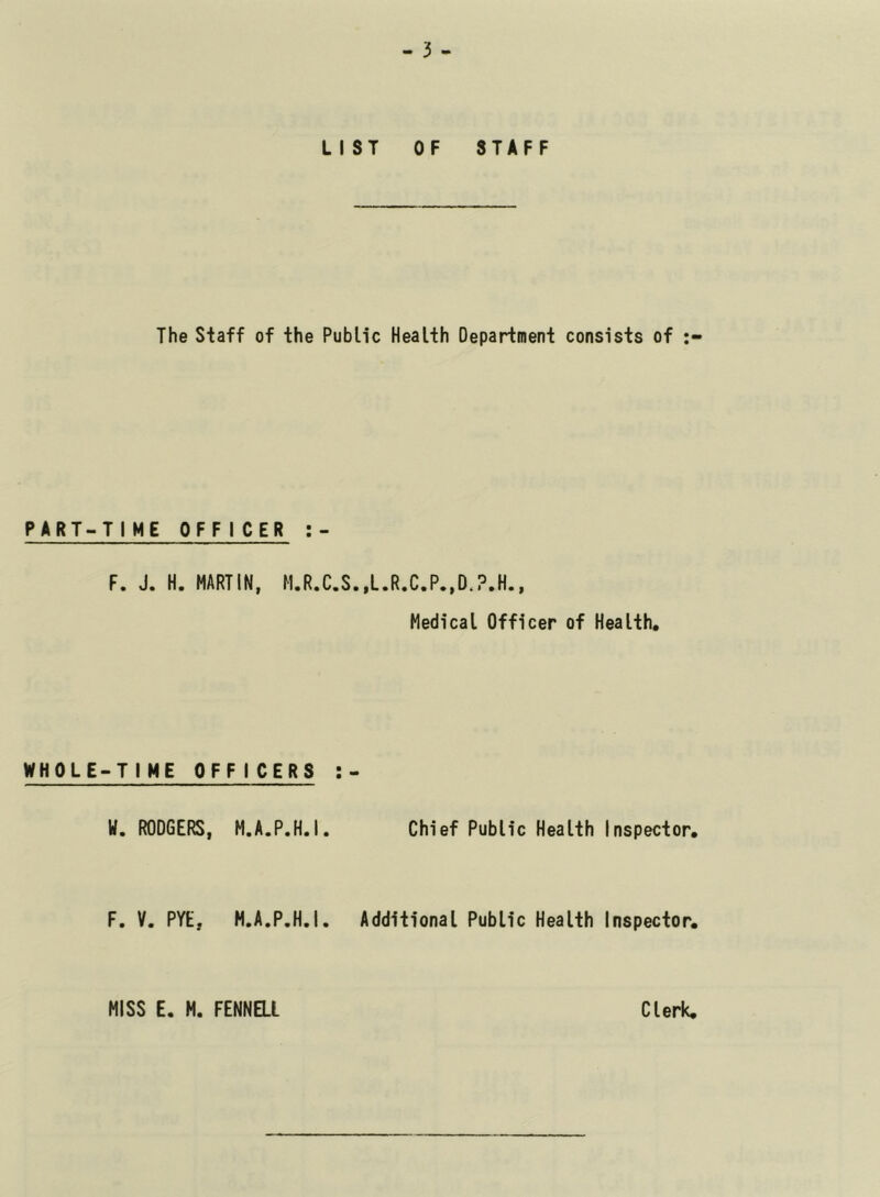 LIST OF STAFF The Staff of the Public Health Department consists of PART-TIME OFFICER :- F. J. H. MARTIN, M.R.C.S.,L.R.C.P.,D,?.H., Medical Officer of Health, WHOLE-TIME OFFICERS H. RODGERS, M.A.P.H.I, Chief Public Health Inspector, F. V. PYE, M.A.P.H.I. Additional Public Health Inspector, MISS E. H. FENNai Clerk,