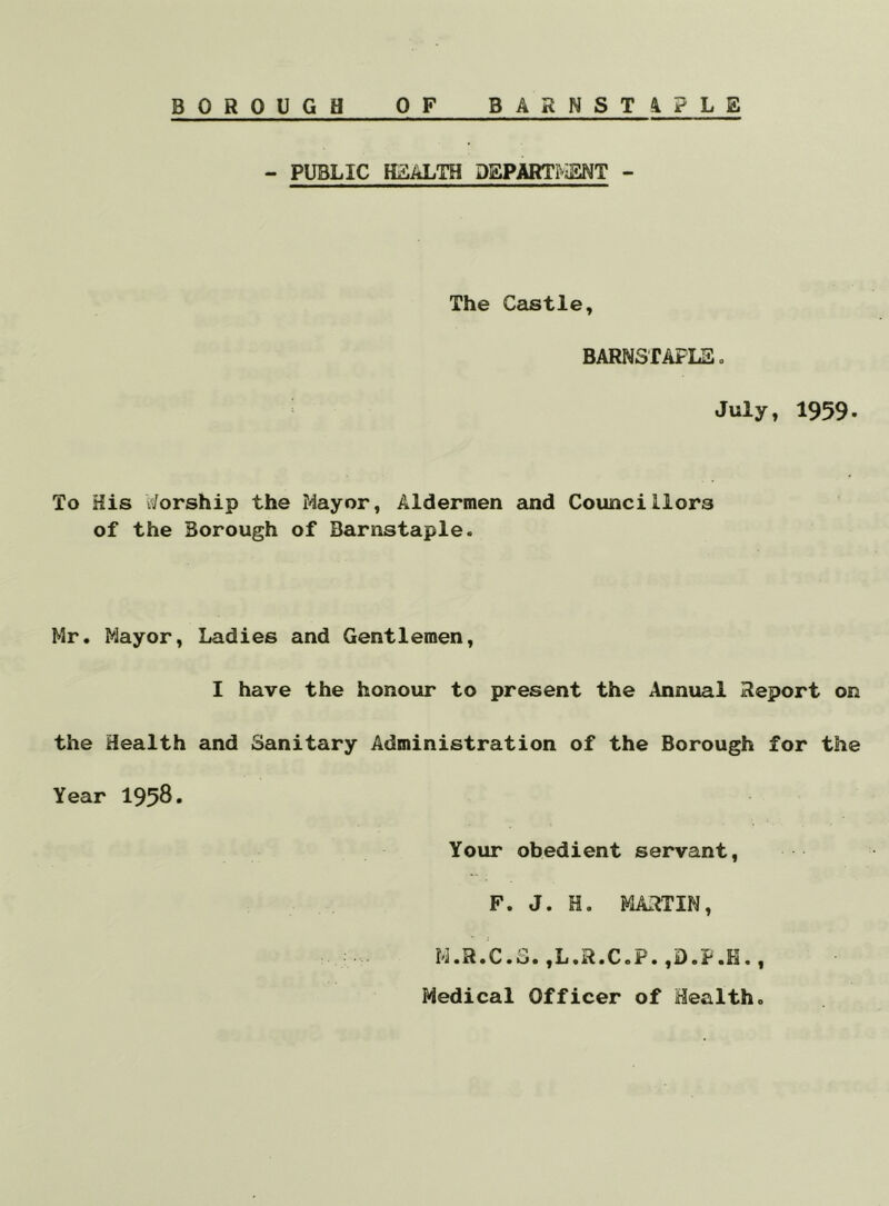 BOROUGH BARNST i?LE 0 F - PUBLIC HEALTH DEPARTI'-jENT - The Castle, BARNSTAFLE. July, 1959* To His i/orship the Mayor, Aldermen and Councillors of the Borough of Barnstaple. Mr. Mayor, Ladies and Gentlemen, I have the honour to present the Annual Report on the Health and Sanitary Administration of the Borough for the Year 1958. Your obedient servant, F. J. H. MARTIN, M.R.C.S.,L.R.C.P., Medical Officer of Health.