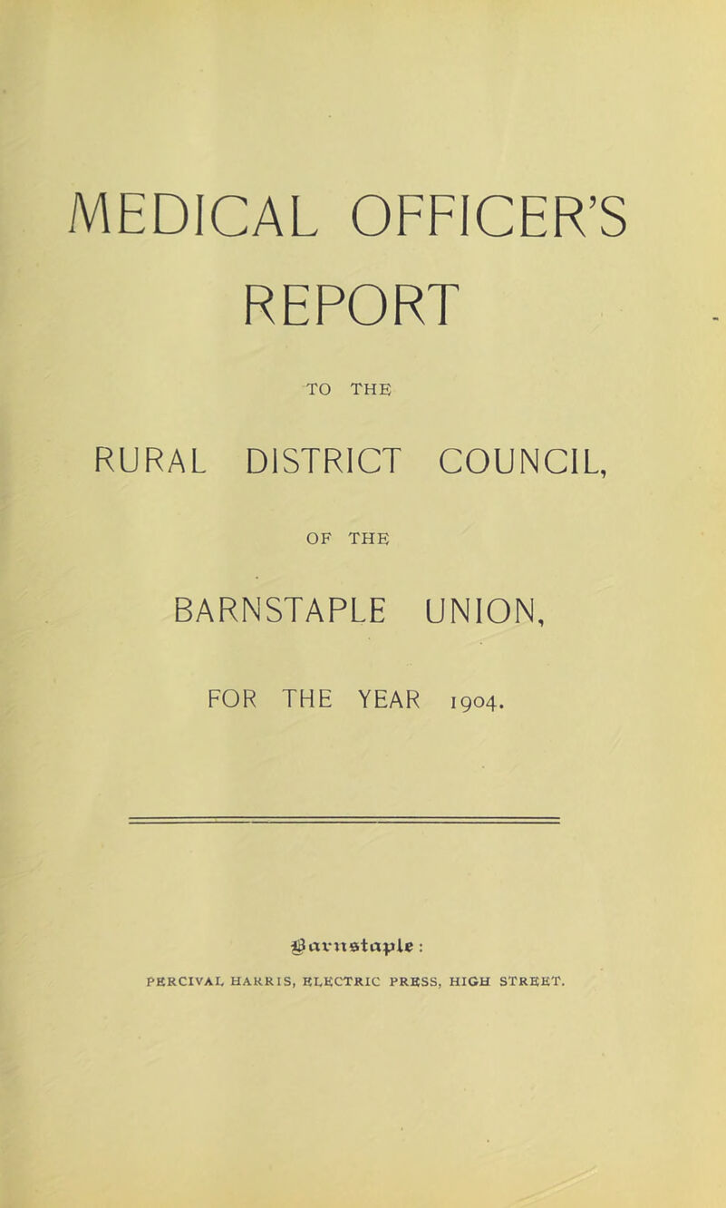 MEDICAL OFFICER’S REPORT TO THE RURAL DISTRICT COUNCIL, OF THE BARNSTAPLE UNION, FOR THE YEAR 1904. PERCIVAL HARRIS, ELECTRIC PRESS, HIGH STREET.