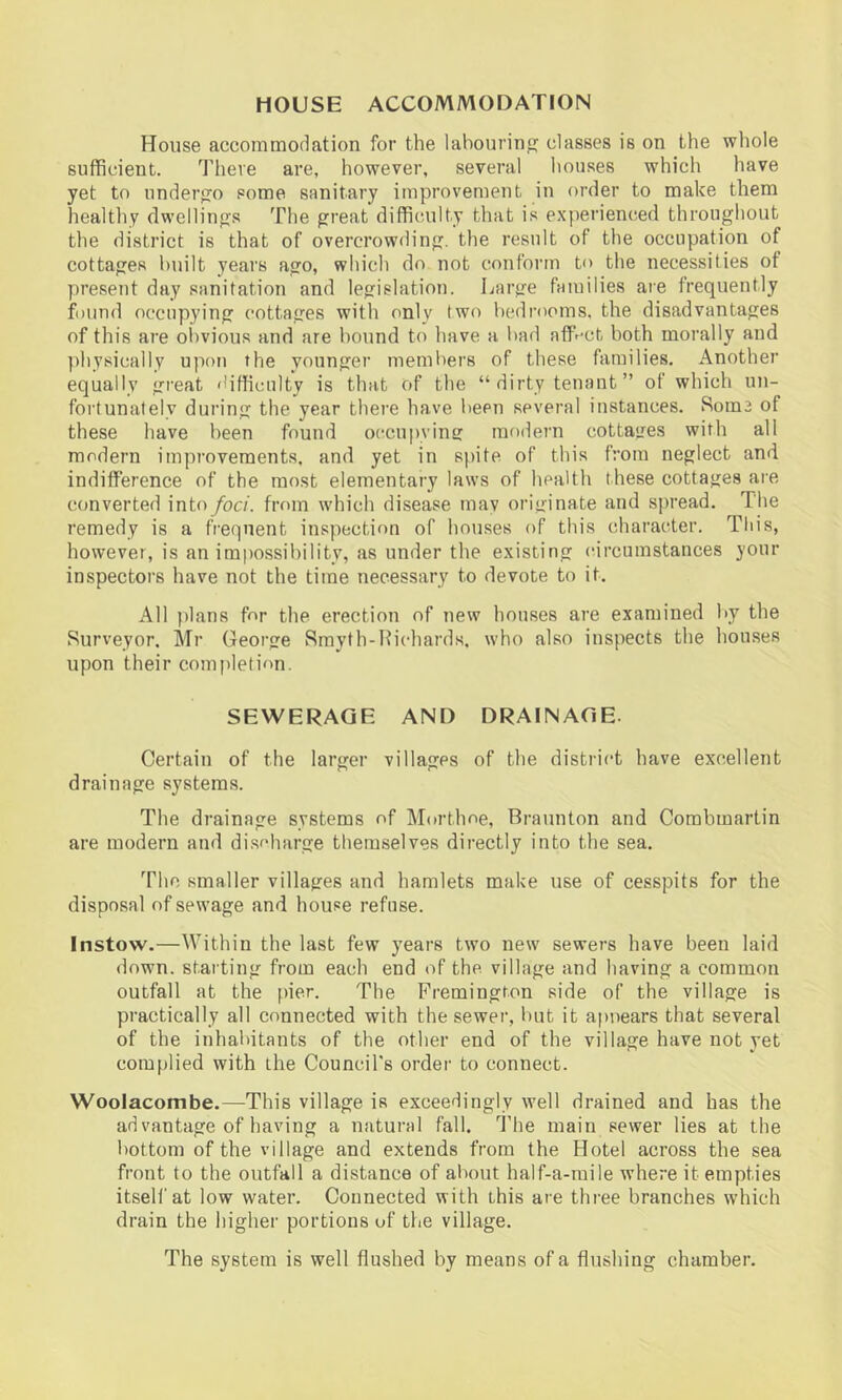 HOUSE ACCOMMODATION House accommodation for the labourinf? classes is on the whole sufficient. There are, however, several houses which have yet to underfro some sanitary improvement in order to make them healtliy dwelling’s The great difficulty that is experienced throughout the district is that of overcrowding, the result of the occupation of cottages built years ago, which do not conform to the necessities of present day sanitation and legislation. Large families are frequently found occupying cottages with only two bedrooms, the disadvantages of this are oiivious and are bound to have a bad aff-^ct both morally and physically upon the younger members of these families. Another equally great difficulty is that of the “ dirty tenant ” of which un- fortunately during the year there have been several instances. Horne of these have been found occupying modern cottages with all modeim improvements, and yet in spite of this from neglect and indiffer’ence of the most elementary laws of health these cottages are converted into foci, from which disease mav originate and spread. The I’emedy is a frequent inspection of houses of this character. Tliis, however, is an impossibility, as under the existing circumstances your inspectors have not the time necessary to devote to it. All jdans for the erection of new houses ai’e examined by the Surveyor. Mr George Smyth-Kichards, who also inspects the houses upon their completion. SEWERAGE AND DRAINAGE- Certain of the larger villages of the district have excellent drainage systems. The drainage systems of Mortlme, Braunton and Corabmartin are modern and discharge themselves directly into the sea. The smaller villages and hamlets make use of cesspits for the disposal of sewage and house refuse. Instow.—Within the last few years two new sewers have been laid down, starting from each end of the. village and having a common outfall at the pier. The Fremington side of the village is practically all connected with the sewer, but it apnears that several of the inhabitants of the other end of the village have not yet complied with the Council's order to connect. Woolacombe.—This village is exceedingly well drained and has the ad vantage of having a natural fall. I’he main sewer lies at the bottom of the village and extends from the Hotel across the sea front to the outfall a distance of about half-a-raile where it empties itself at low water. Connected with this are three branches which drain the higher portions of the village. The system is well flushed by means of a flushing chamber.