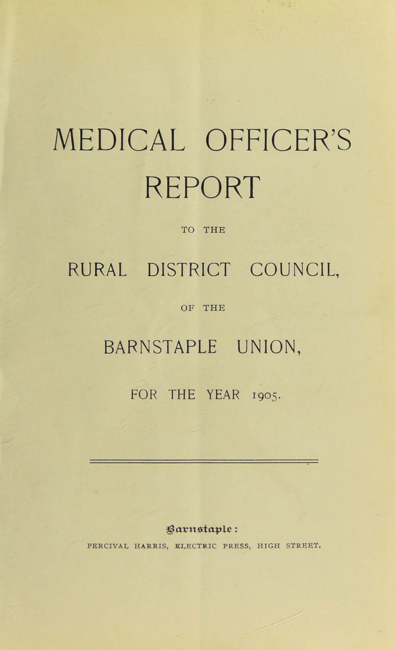 MEDICAL OFFICER’S REPORT TO THE RURAL DISTRICT COUNCIL, OF THE BARNSTAPLE UNION, FOR THE YEAR 1905. ^arnstcxplc: PERCIVAI, HARRIS, ELECTRIC PRESS, HIGH STREET.