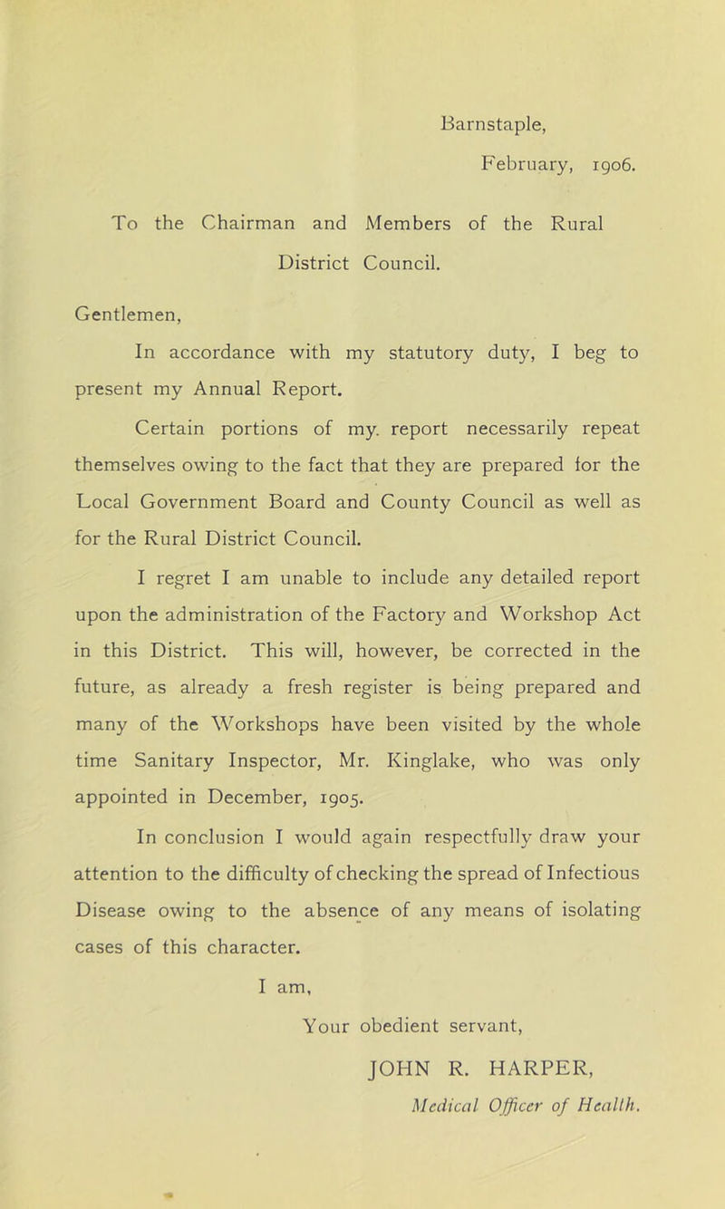 Barnstaple, February, 1906. To the Chairman and Members of the Rural District Council. Gentlemen, In accordance with my statutory duty, I beg to present my Annual Report. Certain portions of my. report necessarily repeat themselves owing to the fact that they are prepared lor the Local Government Board and County Council as well as for the Rural District Council. I regret I am unable to include any detailed report upon the administration of the Factory and Workshop Act in this District. This will, however, be corrected in the future, as already a fresh register is being prepared and many of the Workshops have been visited by the whole time Sanitary Inspector, Mr. Kinglake, who was only appointed in December, 1905. In conclusion I would again respectfully draw your attention to the difficulty of checking the spread of Infectious Disease owing to the absence of any means of isolating cases of this character. I am, Your obedient servant, JOHN R. HARPER, Medical Officer of Health.