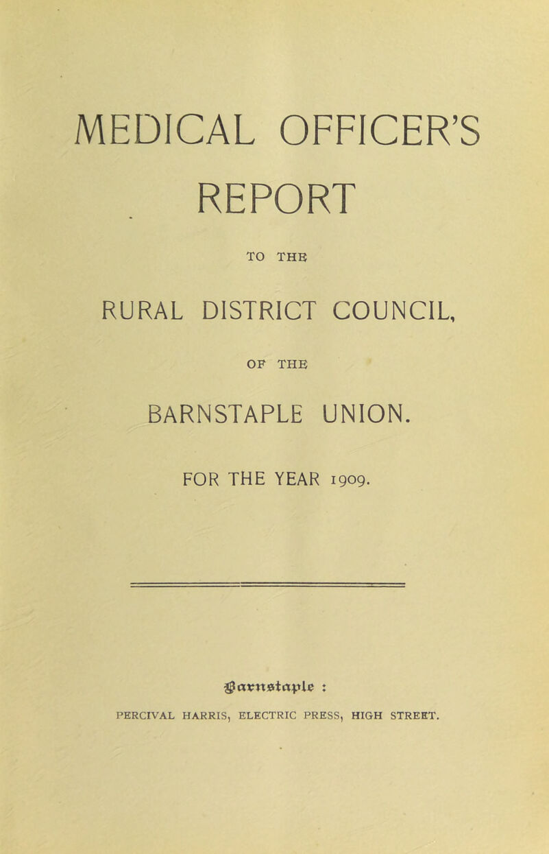 MEDICAL OFFICER’S REPORT TO THE RURAL DISTRICT COUNCIL, OF THE BARNSTAPLE UNION. FOR THE YEAR 1909- PERCIVAL HARRIS, ELECTRIC PRESS, HIGH STREET.