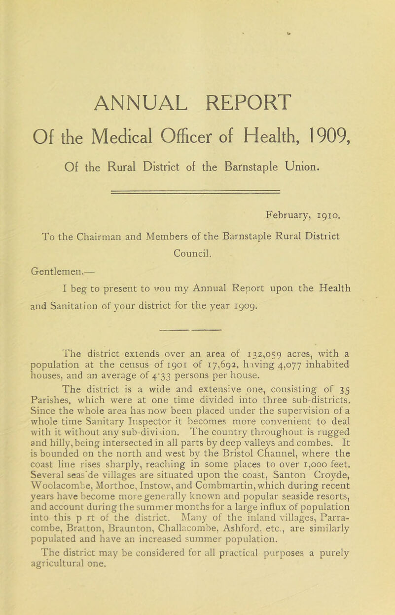 ANNUAL REPORT Of the Medical Officer of Health, 1909, Of the Rural District of the Barnstaple Union. February, 1910. To the Chairman and Members of the Barnstaple Rural Distiict Council. Gentlemen,—- I beg to present to vou my Annual Report upon the Health and Sanitation of your district for the year 1909. The district extends over an area of 132,059 acres, with a population at the census of 1901 of 17,692, h iving 4,077 inhabited houses, and an average of 4^33 persons per house. The district is a wide and extensive one, consisting of 35 Parishes, which were at one time divided into three sub-districts. Since the whole area has now been placed under the supervision of a whole time Sanitary Inspector it becomes more convenient to deal with it without any sub-divi don. The country throughout is rugged and hilly, being intersected in all parts by deep valleys and combes. It is bounded on the north and west by the Bristol Channel, where the coast line rises sharply, reaching in some places to over 1,000 feet. Several seas’de villages are situated upon the coast, Santon Croyde, Woolacombe, Morthoe, Instow, and Combmartin, which during recent years have become more generally known and popular seaside resorts, and account during the summer months for a large influx of population into this p rt of the district. Many of the inland villages, Parra- combe, Bratton, Braunton, Challacombe, Ashford, etc., are similarly populated and have an increased summer population. The district may be considered for all practical purposes a purely agricultural one.